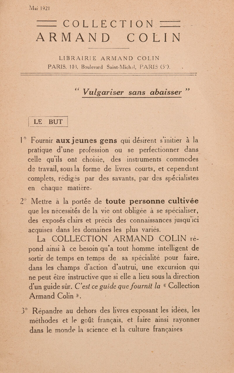 ÎViai 1921 = COLLECTION ARMAN D COLIN LIBRAIRIE ARMAND COLIN PARIS. 10 5, Boulevard Saint-Michel, PARIS (5). Vulgariser sans abaisser LE BUT lFournir aux jeunes gens qui désirent s'initier à la pratique d'une profession ou se perfectionner dans celle qu'ils ont choisie, des instruments commodes de travail, sous la forme de livres courts, et cependant complets, rédigés par des savants, par des spécialistes en chaque matière- 2 Mettre à la portée de toute personne cultivée que les nécessités de la vie ont obhgée à se spécialiser, des exposés clairs et précis des connaissances jusqu'ici acquises dans les domaines les plus variés. La COLLECTION ARMAND COLIN ré- pond ainsi à ce besoin qu'a tout homme intelligent de sortir de temps en temps de sa spécialité pour faire, dans les champs d'action d'autrui, une excursion qui ne peut être instructive que si elle a lieu sous la direction d'un guide sûr. C'est ce guide que fournit la « Collection Armand Colin ». y Répandre au dehors des livres exposant les idées, les méthodes et le goût français, et faire ainsi rayonner dans le monde la science et la culture françaises
