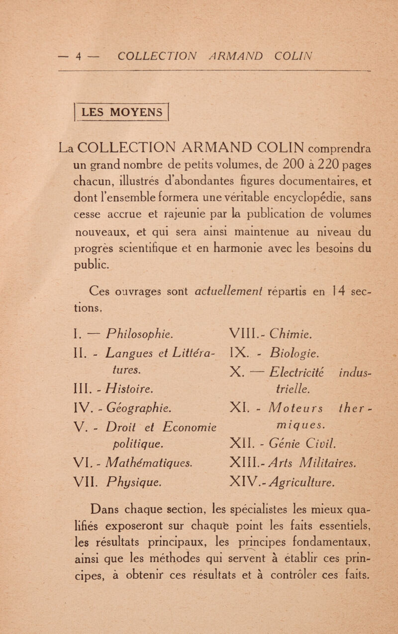 — 4 — COLLECTION ARMAND COLIN LES MOYENS La COLLECTION ARMAND COLIN comprendra un grand nombre de petits volumes, de 200 à 220 pages chacun, illustrés d'abondantes figures documentaires, et dont l'ensemble formera une véritable encyclopédie, sans cesse accrue et rajeunie par la publication de volumes nouveaux, et qui sera ainsi maintenue au niveau du progrès scientifique et en harmonie avec les besoins du public. Ces ouvrages sont actuellement répartis en 14 sec¬ tions. I. — Philosophie. VIII.- Chimie. II. - Langues et Littéra- IX. - Biologie. tures. X. — Electricité inclus¬ ili. - Histoire. trielle. XWGéographie. XI. - Moteurs ther- V. - Droit et Economie miques. politique. XII. - Génie Civil. Wl. ' Mathématiques. ^lll.-Arts Militaires. VII. Physique. Agriculture. Dans chaque section, les spécialistes les mieux qua¬ lifiés exposeront sur chaqufe point les faits essentiels, les résultats principaux, les principes fondamentaux, ainsi que les méthodes qui servent a établir ces prin¬ cipes, à obtenir ces résultats et à contrôler ces faits.