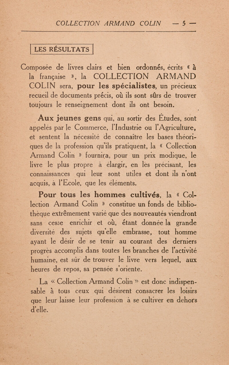 COLLECTION ARMAND COLIN — 5 — LES RÉSULTATS Composée de livres clairs et bien ordonnés, écrits « à la française », la COLLECTION ARMAND COLIN sera, pour les spécialistes, un précieux recueil de documents précis, où ils sont sûrs de trouver toujours le renseignement dont ils ont besoin. Aux jeunes gens qui, au sortir des Etudes, sont appelés par le Commerce, l'Industrie ou l'Agriculture, et sentent la nécessité de connaître les bases théori¬ ques de la profession qu'ils pratiquent, la « Collection Armand Colin » fournira, pour un prix modique, le livre le plus propre à élargir, en lès précisant, les connaissances qui leur sont utiles et dont ils n'ont acquis, à l'Ecole, que les éléments. Pour tous les hommes cultivés, la « Col¬ lection Armand Colin » constitue un fonds de biblio¬ thèque extrêmement varié que des nouveautés viendront sans cesse enrichir et où, étant donnée la grande diversité des sujets qu'elle embrasse, tout homme ayant le désir de se tenir au courant des derniers progrès accomplis dans toutes les branches de l'activité humaine, est sûr de trouver le livre vers lequel, aux heures de repos, sa pensée s'oriente. La « Collection Armand Colin » est donc indispen¬ sable à tous ceux qui désirent consacrer les loisirs que leur laisse leur profession à se cultiver en dehors d'elle.