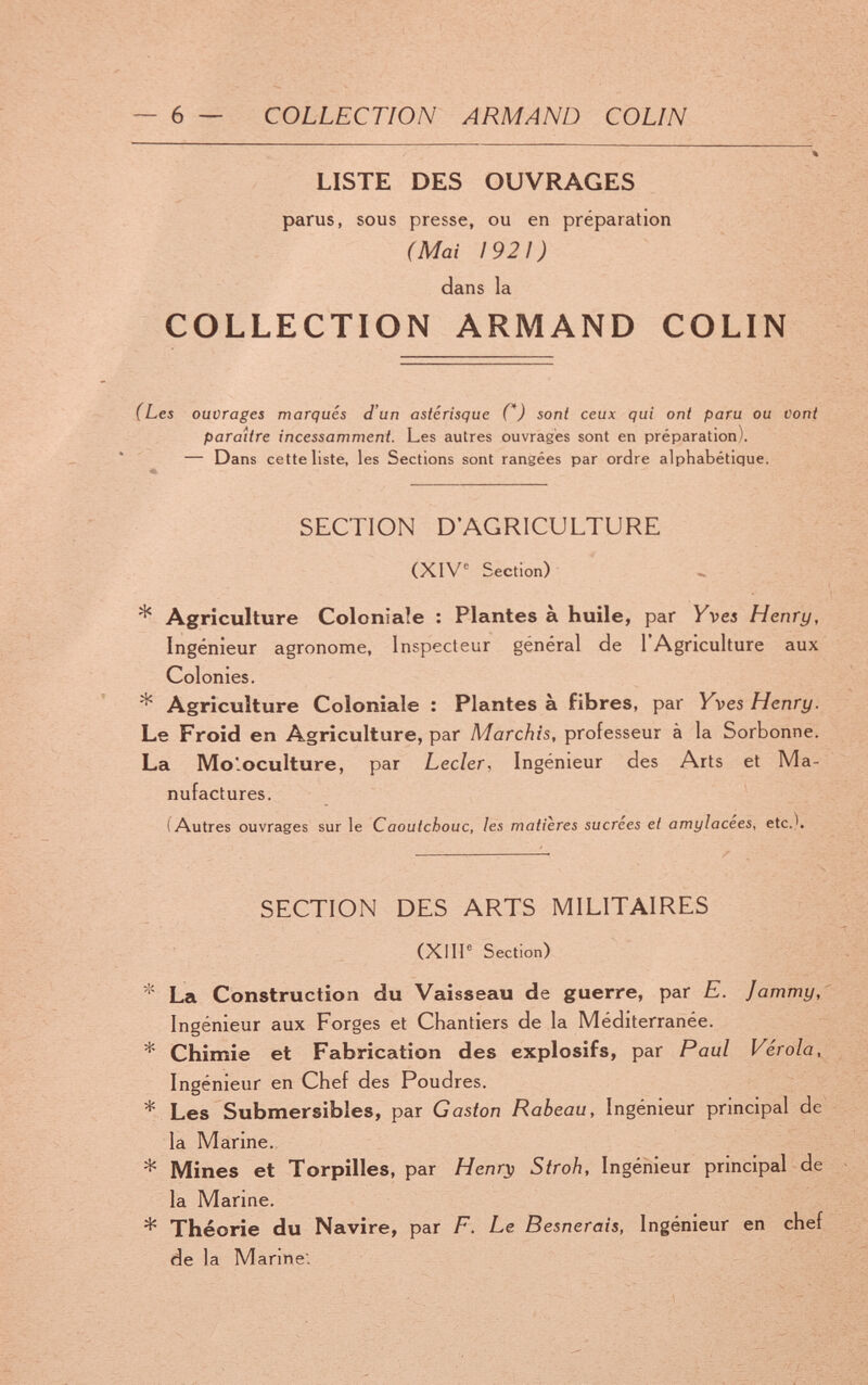 ~ 6 — COLLECTION ARMAND COLIN LISTE DES OUVRAGES parus, sous presse, ou en préparation (Mai 1921) dans la COLLECTION ARMAND COLIN (Les ouvrages marqués d'un astérisque С) sont ceux qui ont paru ou vont paraître incessamment. Les autres ouvragés sont en préparation). ^ — Dans cette liste, les Sections sont rangées par ordre alphabétique. SECTION D'AGRICULTURE (XIV Section) * Agriculture Coloniale : Plantes à huile, par Vvea Henry, Ingénieur agronome. Inspecteur général de l'Agriculture aux Colonies. * Agriculture Coloniale : Plantes à fibres, par Yves Henry. Le Froid en Agriculture, par Marchis, professeur à la Sorbonne. La Moloculture, par Leder, Ingénieur des Arts et Ma¬ nufactures. (Autres ouvrages sur le Caoutchouc, les matières sucrées et amylacées, etc.). SECTION DES ARTS MILITAIRES (XllP Section) * La Construction du Vaisseau de guerre, par E. Jammy, Ingénieur aux Forges et Chantiers de la Méditerranée. * Chiniie et Fabrication des explosifs, par Paul Vérola, Ingénieur en Chef des Poudres. * Les Submersibles, par Gaston Rabeau, Ingénieur principal de la Marine. * Mines et Torpilles, par Henr^ Stroh, Ingénieur principal de la Marine. * Théorie du Navire, par F. Le Besnerais, Ingénieur en chef de la Manne.