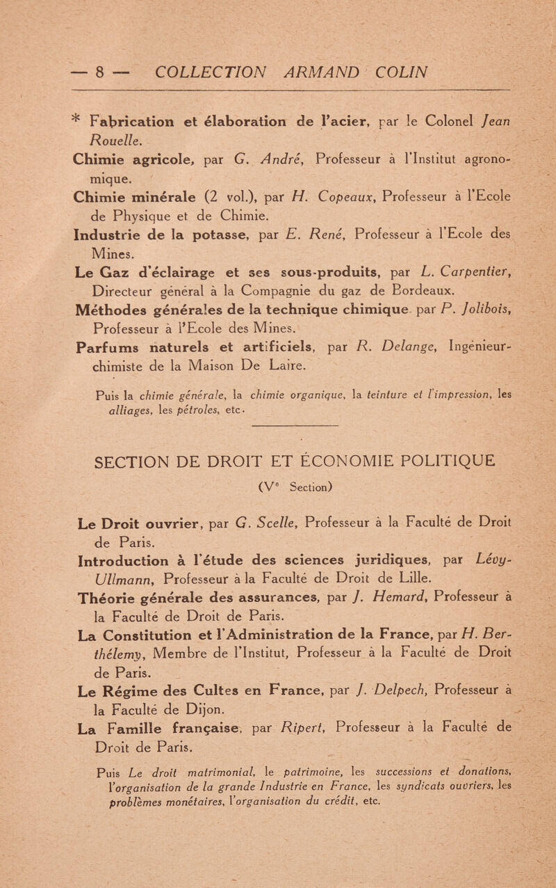 — 8 — COLLECTION ARMAND COLIN * Fabrication et élaboration de l'acier, par le Colonel Jean Rouelle. Chimie agricole, par G. André, Professeur à l'Inslitut agrono¬ mique. Chimie minérale (2 vol.). par H. Copeaux, Professeur à l'Ecole de Physique et de Chimie. Industrie de la potasse, par E. René, Professeur à l'Ecole des Mines. Le Gaz d'éclairage et ses sous-produits, par L. Carpentier, Directeur général à la Compagnie du gaz de Bordeaux. Méthodes générales de la technique chimique, par P. Jolibois, Professeur à l'Ecole des Mines. Parfums naturels et artificiels, par R. Delange, Ingénieur- chimiste de la Maison De Laire. Puis la chimie generale, la chimie organique, la teinture et l'impression, les alliages, les pétroles, etc- SECTION DE DROIT ET ÉCONOMIE POLITIQUE (V® Section) Le Droit ouvrier, par G. Scelle, Professeur à la Faculté de Droit de Paris. Introduction à l'étude des sciences juridiques, par Léüy- UUmann, Professeur à la Faculté de Droit de Lille. Théorie générale des assurances, par J. Hemard, Professeur à la Faculté de Droit de Paris. La Constitution et l'Administration de la France, par H. Ber- thélemp. Membre de l'Institut, Professeur à la Faculté de Droit de Paris. Le Régime des Cultes en France, par /. Delpech, Professeur à la Faculté de Dijon. La Famille française, par Ripert, Professeur à la Faculté de Droit de Paris. Puis Le droit matrimonial, le patrimoine, les successions et donations, l'organisation de la grande Industrie en France, les syndicats ouvriers, les problèmes monétaires, l'organisation du crédit, etc.