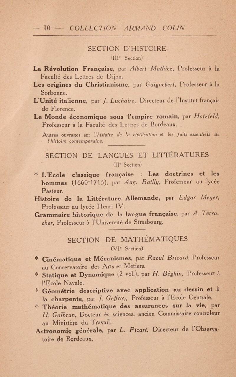— 10 — COLLECTION ARMAND COLIN SECTION D'HISTOIRE (ПГ' Section) La Revolution Française, par Albert Mathiez, Professeur à la Faculté des Lettres de Dijon. Les origines du Christianisme, par Guignebert, Professeur à la Sorbonne. L'Unité italienne, par /. Luchaire, Directeur de l'Institut français de Florence. Le Monde économique sous l'empire romain, par Hatzfeld, Professeur à la Faculté des Lettres de Bordeaux. Autres ouvrages sur l'histoire de la civilisation et les faits essentiels de l'histoire contemporaine. SECTION DE LANGUES ET LITTÉRATURES (IP Section) * L'Ecole classique française Les doctrines et les hommes (16601715), par Aug. Bailly, Professeur au lycée Pasteur. Histoire de la Littérature Allemande, par Edgar Meyer, Professeur au lycée Henri IV. Grammaire historique de la larîgue française, par A. Terra- cher. Professeur à l'Université de Strasbourg. SECTION DE MATHÉMATIQUES (VI® Section) * Cinématique et Mécanismes, par Raoul Bricard, Professeur au Conservatoire des Arts et Métiers. * Statique et Dynamique (2 vol.), par H. Béghm, Professeur à l'Ecole Navale. Géométrie descriptive avec application au dessin et à la charpente, par J. Geffro}), Professeur à l'Ecole Centrale, * Théorie mathématique des assurances sur la vie, par H. Galhrun, Docteur ès sciences, ancien Commissaire-contrôleur 9u Ministère du Travail, Astronomìe générale, par L. Picari. Directeur de l'Observa¬ toire de Bordeaux,