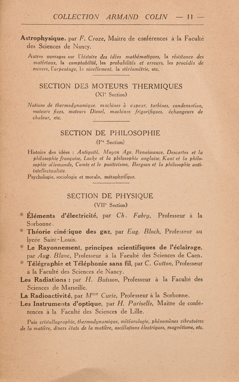 COLLECTION ARMAND COLIN — 11 ^ Astrophysique, par F. Croze, Maître de conférences à ia Faculté des Sciences de Nancy. Autres ouvrages sur l'histoire Jes idées mathématiques, la résistance des matériaux, la comptabilité, les probabilités et erreurs, les procédés de mesure, Varpentage, Ь nivellement, la stéréométrie, etc. SECTION DES MOTEURS THERMIQUES (XI® Section) Notions de thermodynamique, machines à capear, turbines, condensation, moteurs fixes, moteurs Diesel, machines frigorifiques, échangeurs de chaleur, etc. SECTION DE PHILOSOPHIE (F' Section) Histoire des idées : Antiquité, Moyen Age. Renaissance, Descartes et la philosophie française, Locl^e et la philosophie anglaise, Kant et la philo¬ sophie allemande. Comte et le positiüisme, Bergson et la philosophie anti¬ intellectualiste. Psychologie, sociologie et morale, métaphysique. SECTION DE PHYSIQUE (VIP Section) * Éléments d'électricité, par Ch. Fabry, Professeur à la Sorbonne. * Théorie cinéiique des gaz, par Eug. Bloch, Professeur au lycée Saint-Loujs. * Le Rayonnement, principes scientifiques de l'éclairage, par Aug. Blanc, Professeur à la Faculté des Sciences de Caen. * Télégraphie et Téléphonie sans fil, par C. Gutton, Professeur à la Faculté des Sciences de Nancy. Les Radiations : par H. Buisson, Professeur à la Faculté des Sciences de Marseille. La Radioactivité, par Curie, Professeur à la Sorbonne. Les Instruments d'optique, par H. Pariselle, Maître de confé¬ rences à la Faculté des Sciences de Lille. Puis cristallographie, thermodynamique, météorologie, phénomènes vibratoires de la matière, divers états de la matière, oscillations électriques, magnétisme, etc.