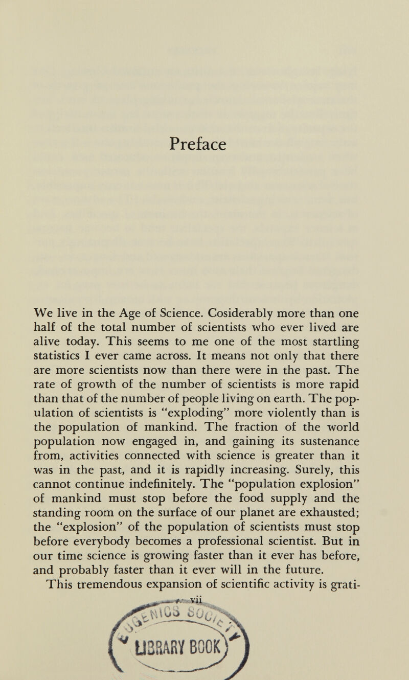 Preface We live in the Age of Science. Cosiderably more than one half of the total number of scientists who ever lived are alive today. This seems to me one of the most startling statistics I ever came across. It means not only that there are more scientists now than there were in the past. The rate of growth of the number of scientists is more rapid than that of the number of people living on earth. The pop¬ ulation of scientists is exploding more violently than is the population of mankind. The fraction of the world population now engaged in, and gaining its sustenance from, activities connected with science is greater than it was in the past, and it is rapidly increasing. Surely, this cannot continue indefinitely. The population explosion of mankind must stop before the food supply and the standing room on the surface of our planet are exhausted; the explosion of the population of scientists must stop before everybody becomes a professional scientist. But in our time science is growing faster than it ever has before, and probably faster than it ever will in the future. This tremendous expansion of scientific activity is grati- UZMH BOOK