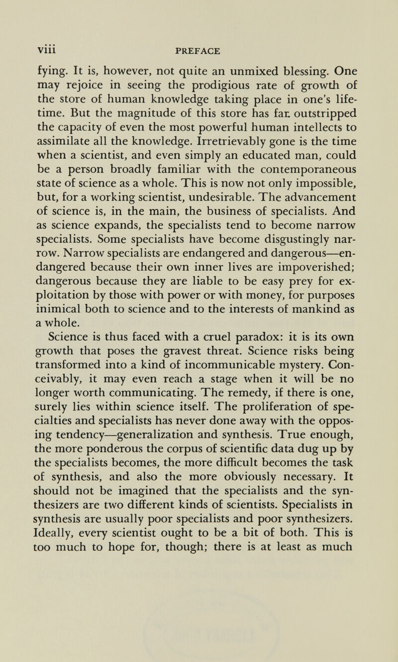 PREFACE fying. It is, however, not quite an unmixed blessing. One may rejoice in seeing the prodigious rate of growth of the store of human knowledge taking place in one's life¬ time. But the magnitude of this store has fan outstripped the capacity of even the most powerful human intellects to assimilate all the knowledge. Irretrievably gone is the time when a scientist, and even simply an educated man, could be a person broadly familiar with the contemporaneous state of science as a whole. This is now not only impossible, but, for a working scientist, undesirable. The advancement of science is, in the main, the business of specialists. And as science expands, the specialists tend to become narrow specialists. Some specialists have become disgustingly nar¬ row. Narrow specialists are endangered and dangerous—en¬ dangered because their own inner lives are impoverished; dangerous because they are liable to be easy prey for ex¬ ploitation by those with power or with money, for purposes inimical both to science and to the interests of mankind as a whole. Science is thus faced with a cruel paradox: it is its own growth that poses the gravest threat. Science risks being transformed into a kind of incommunicable mystery. Con¬ ceivably, it may even reach a stage when it will be no longer worth communicating. The remedy, if there is one, surely lies within science itself. The proliferation of spe¬ cialties and specialists has never done away with the oppos¬ ing tendency—generalization and synthesis. True enough, the more ponderous the corpus of scientific data dug up by the specialists becomes, the more difficult becomes the task of synthesis, and also the more obviously necessary. It should not be imagined that the specialists and the syn¬ thesizers are two different kinds of scientists. Specialists in synthesis are usually poor specialists and poor synthesizers. Ideally, every scientist ought to be a bit of both. This is too much to hope for, though; there is at least as much