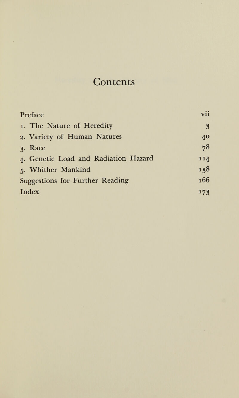 Contents Preface vii 1. The Nature of Heredity 3 2. Variety of Human Natures 40 3. Race 78 4. Genetic Load and Radiation Hazard 114 5. Whither Mankind 138 Suggestions for Further Reading 166 Index 173