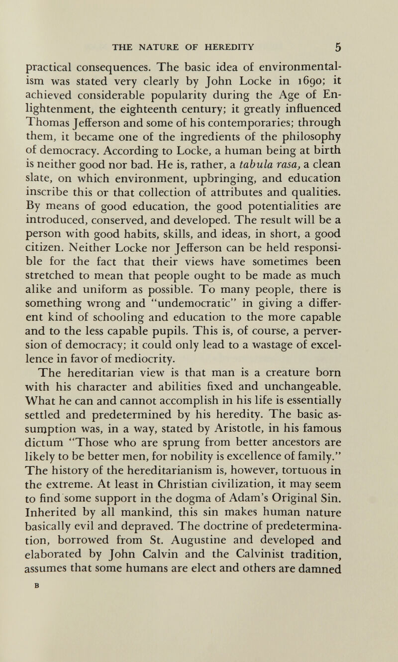 THE NATURE OF HEREDITY 5 practical consequences. The basic idea of environmental- ism was stated very clearly by John Locke in 1690; it achieved considerable popularity during the Age of En¬ lightenment, the eighteenth century; it greatly influenced Thomas Jefferson and some of his contemporaries; through them, it became one of the ingredients of the philosophy of democracy. According to Locke, a human being at birth is neither good nor bad. He is, rather, a tabula rasa, a clean slate, on which environment, upbringing, and education inscribe this or that collection of attributes and qualities. By means of good education, the good potentialities are introduced, conserved, and developed. The result will be a person with good habits, skills, and ideas, in short, a good citizen. Neither Locke nor Jefferson can be held responsi¬ ble for the fact that their views have sometimes been stretched to mean that people ought to be made as much alike and uniform as possible. To many people, there is something wrong and undemocratic in giving a differ¬ ent kind of schooling and education to the more capable and to the less capable pupils. This is, of course, a perver¬ sion of democracy; it could only lead to a wastage of excel¬ lence in favor of mediocrity. The hereditarian view is that man is a creature born with his character and abilities fixed and unchangeable. What he can and cannot accomplish in his life is essentially settled and predetermined by his heredity. The basic as¬ sumption was, in a way, stated by Aristotle, in his famous dictum Those who are sprung from better ancestors are likely to be better men, for nobility is excellence of family. The history of the hereditarianism is, however, tortuous in the extreme. At least in Christian civilization, it may seem to find some support in the dogma of Adam's Original Sin. Inherited by all mankind, this sin makes human nature basically evil and depraved. The doctrine of predetermina¬ tion, borrowed from St. Augustine and developed and elaborated by John Calvin and the Calvinist tradition, assumes that some humans are elect and others are damned в