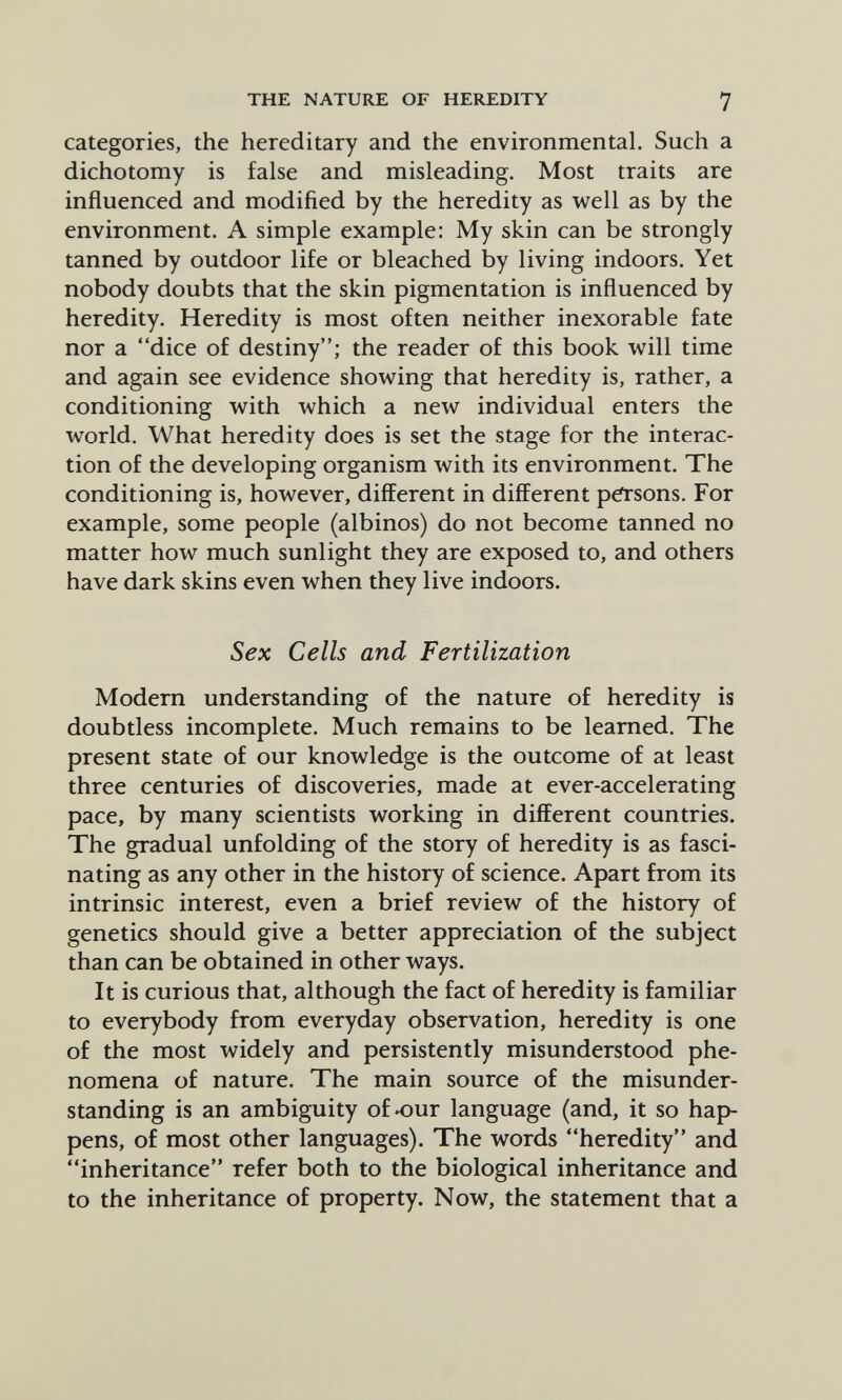 THE NATURE OF HEREDITY 7 categories, the hereditary and the environmental. Such a dichotomy is false and misleading. Most traits are influenced and modified by the heredity as well as by the environment. A simple example: My skin can be strongly tanned by outdoor life or bleached by living indoors. Yet nobody doubts that the skin pigmentation is influenced by heredity. Heredity is most often neither inexorable fate nor a dice of destiny; the reader of this book will time and again see evidence showing that heredity is, rather, a conditioning with which a new individual enters the world. What heredity does is set the stage for the interac¬ tion of the developing organism with its environment. The conditioning is, however, different in different parsons. For example, some people (albinos) do not become tanned no matter how much sunlight they are exposed to, and others have dark skins even when they live indoors. Sex Cells and Fertilization Modem understanding of the nature of heredity is doubtless incomplete. Much remains to be learned. The present state of our knowledge is the outcome of at least three centuries of discoveries, made at ever-accelerating pace, by many scientists working in different countries. The gradual unfolding of the story of heredity is as fasci¬ nating as any other in the history of science. Apart from its intrinsic interest, even a brief review of the history of genetics should give a better appreciation of the subject than can be obtained in other ways. It is curious that, although the fact of heredity is familiar to everybody from everyday observation, heredity is one of the most widely and persistently misunderstood phe¬ nomena of nature. The main source of the misunder¬ standing is an ambiguity of^ur language (and, it so hap¬ pens, of most other languages). The words heredity and inheritance refer both to the biological inheritance and to the inheritance of property. Now, the statement that a