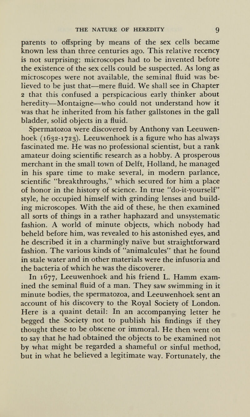 THE NATURE OF HEREDITY 9 parents to offspring by means of the sex cells became known less than three centuries ago. This relative recency is not surprising; microscopes had to be invented before the existence of the sex cells could be suspected. As long as microscopes were not available, the seminal fluid was be¬ lieved to be just that—mere fluid. We shall see in Chapter 2 that this confused a perspicacious early thinker about heredity—Montaigne—who could not understand how it was that he inherited from his father gallstones in the gall bladder, solid objects in a fluid. Spermatozoa were discovered by Anthony van Leeuwen- hoek (1632-1723). Leeuwenhoek is a figure who has ahvays fascinated me. He was no professional scientist, but a rank amateur doing scientific research as a hobby. A prosperous merchant in the small town of Delft, Holland, he managed in his spare time to make several, in modern parlance, scientific breakthroughs, which secured for him a place of honor in the history of science. In true do-it-yourself style, he occupied himself with grinding lenses and build¬ ing microscopes. With the aid of these, he then examined all sorts of things in a rather haphazard and unsystematic fashion. A world of minute objects, which nobody had beheld before him, was revealed to his astonished eyes, and he described it in a charmingly naïve but straightforward fashion. The various kinds of animalcules that he found in stale water and in other materials were the infusoria and the bacteria of which he was the discoverer. In 1677, Leeuwenhoek and his friend L. Hamm exam¬ ined the seminal fluid of a man. They saw swimming in it minute bodies, the spermatozoa, and Leeuwenhoek sent an account of his discovery to the Royal Society of London. Here is a quaint detail: In an accompanying letter he begged the Society not to publish his findings if they thought these to be obscene or immoral. He then went on to say that he had obtained the objects to be examined not by what might be regarded a shameful or sinful method, but in what he believed a legitimate way. Fortunately, the