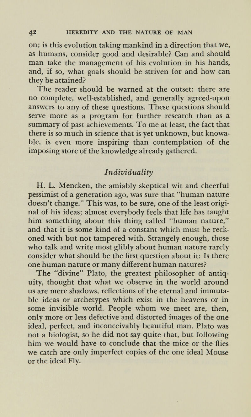 42 HEREDITY AND THE NATURE OF MAN on; is this evolution taking mankind in a direction that we, as humans, consider good and desirable? Can and should man take the management of his evolution in his hands, and, if so, what goals should be striven for and how can they be attained? The reader should be warned at the outset: there are no complete, well-established, and generally agreed-upon answers to any of these questions. These questions should serve more as a program for further research than as a summary of past achievements. To me at least, the fact that there is so much in science that is yet unknown, but knowa- ble, is even more inspiring than contemplation of the imposing store of the knowledge already gathered. Individuality H. L. Mencken, the amiably skeptical wit and cheerful pessimist of a generation ago, was sure that human nature doesn't change. This was, to be sure, one of the least origi¬ nal of his ideas; almost everybody feels that life has taught him something about this thing called human nature, and that it is some kind of a constant which must be reck¬ oned with but not tampered with. Strangely enough, those who talk and write most glibly about human nature rarely consider what should be the first question about it: Is there one human nature or many different human natures? The divine Plato, the greatest philosopher of antiq¬ uity, thought that what we observe in the world around us are mere shadows, reflections of the eternal and immuta¬ ble ideas or archetypes which exist in the heavens or in some invisible world. People whom we meet are, then, only more or less defective and distorted images of the one ideal, perfect, and inconceivably beautiful man. Plato was not a biologist, so he did not say quite that, but following him we would have to conclude that the mice or the flies we catch are only imperfect copies of the one ideal Mouse or the ideal Fly.