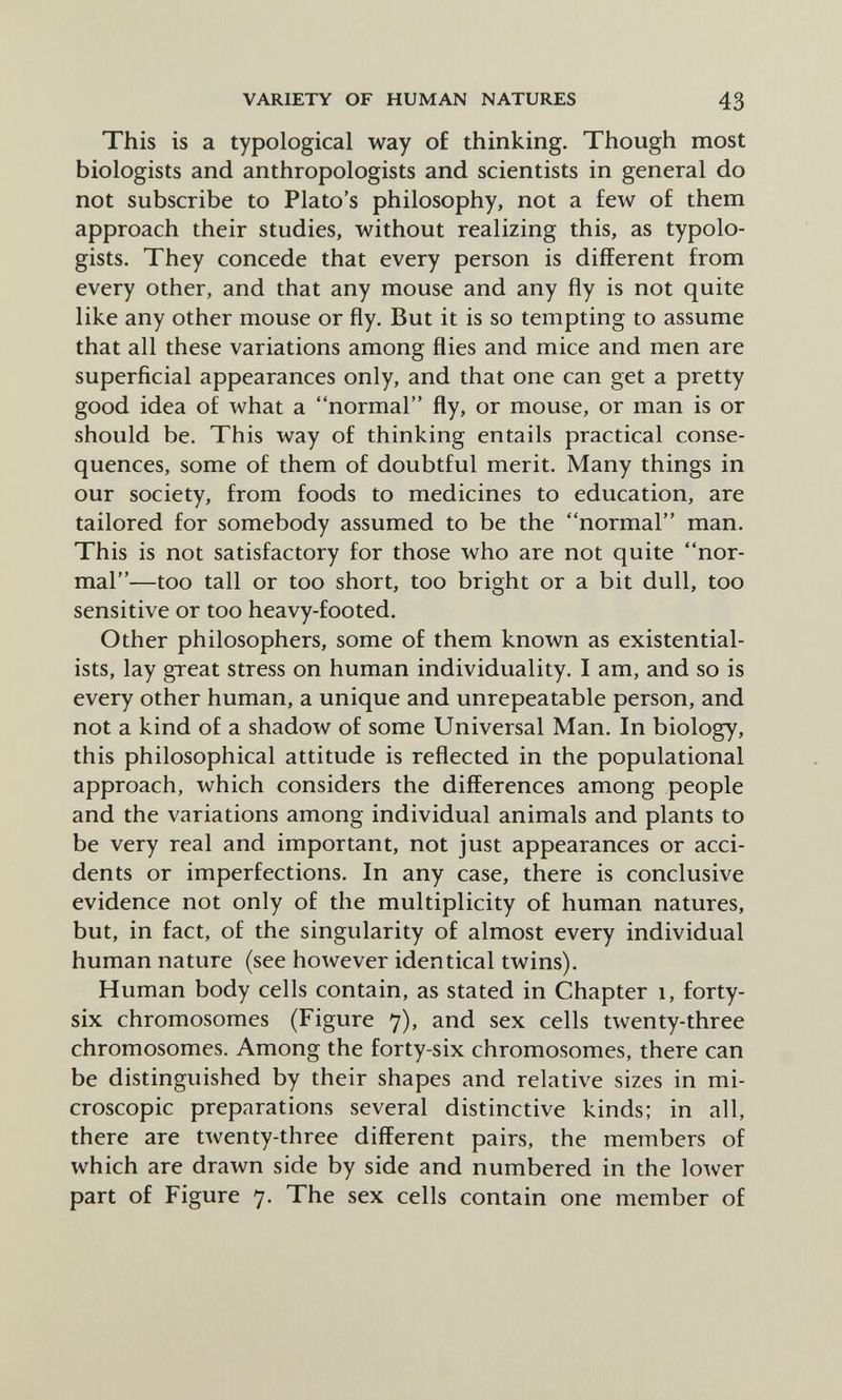 VARIETY OF HUMAN NATURES 43 This is a typological way of thinking. Though most biologists and anthropologists and scientists in general do not subscribe to Plato's philosophy, not a few of them approach their studies, without realizing this, as typolo- gists. They concede that every person is different from every other, and that any mouse and any fly is not quite like any other mouse or fly. But it is so tempting to assume that all these variations among flies and mice and men are superficial appearances only, and that one can get a pretty good idea of what a normal fly, or mouse, or man is or should be. This way of thinking entails practical conse¬ quences, some of them of doubtful merit. Many things in our society, from foods to medicines to education, are tailored for somebody assumed to be the normal man. This is not satisfactory for those who are not quite nor¬ mal—too tall or too short, too bright or a bit dull, too sensitive or too heavy-footed. Other philosophers, some of them known as existential¬ ists, lay great stress on human individuality. I am, and so is every other human, a unique and unrepeatable person, and not a kind of a shadow of some Universal Man. In biology, this philosophical attitude is reflected in the populational approach, which considers the differences among people and the variations among individual animals and plants to be very real and important, not just appearances or acci¬ dents or imperfections. In any case, there is conclusive evidence not only of the multiplicity of human natures, but, in fact, of the singularity of almost every individual human nature (see however identical twins). Human body cells contain, as stated in Chapter i, forty- six chromosomes (Figure 7), and sex cells twenty-three chromosomes. Among the forty-six chromosomes, there can be distinguished by their shapes and relative sizes in mi¬ croscopic preparations several distinctive kinds; in all, there are twenty-three different pairs, the members of which are drawn side by side and numbered in the lower part of Figure 7. The sex cells contain one member of