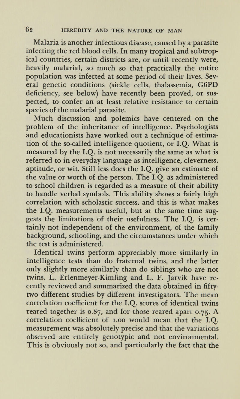 6 2 HEREDITY AND THE NATURE OF MAN Malaria is another infectious disease, caused by a parasite infecting the red blood cells. In many tropical and subtrop¬ ical countries, certain districts are, or until recently were, heavily malarial, so much so that practically the entire population was infected at some period of their lives. Sev¬ eral genetic conditions (sickle cells, thalassemia, G6PD deficiency, see below) have recently been proved, or sus¬ pected, to confer an at least relative resistance to certain species of the malarial parasite. Much discussion and f>olemics have centered on the problem of the inheritance of intelligence. Psychologists and educationists have worked out a technique of estima¬ tion of the so-called intelligence quotient, or I.Q. What is measured by the I.Q. is not necessarily the same as what is referred to in everyday language as intelligence, cleverness, aptitude, or wit. Still less does the I.Q. give an estimate of the value or worth of the person. The I.Q. as administered to school children is regarded as a measure of their ability to handle verbal symbols. This ability shows a fairly high correlation with scholastic success, and this is what makes the I.Q. measurements useful, but at the same time sug¬ gests the limitations of their usefulness. The I.Q. is cer¬ tainly not independent of the environment, of the family background, schooling, and the circumstances under which the test is administered. Identical twins perform appreciably more similarly in intelligence tests than do fraternal twins, and the latter only slightly more similarly than do siblings who are not twins. L. Erlenmeyer-Kimling and L. F. Jarvik have re¬ cently reviewed and summarized the data obtained in fifty- two different studies by different investigators. The mean correlation coefficient for the I.Q. scores of identical twins reared together is 0.87, and for those reared apart 0.75. A correlation coefficient of 1.00 would mean that the I.Q. measurement was absolutely precise and that the variations observed are entirely genotypic and not environmental. This is obviously not so, and particularly the fact that the