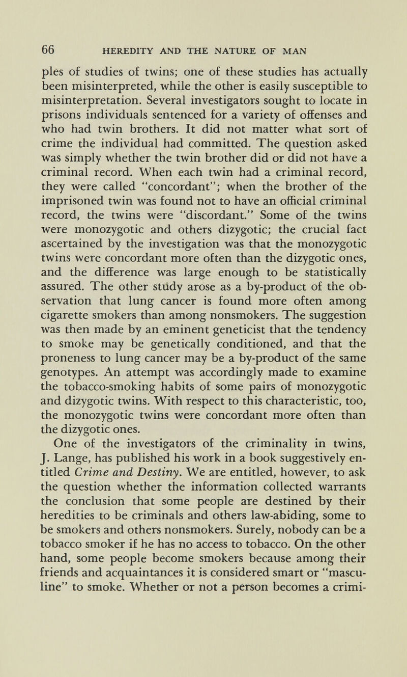 66 HEREDITY AND THE NATURE OF MAN pies of studies of twins; one of these studies has actually been misinterpreted, while the other is easily susceptible to misinterpretation. Several investigators sought to locate in prisons individuals sentenced for a variety of offenses and who had twin brothers. It did not matter what sort of crime the individual had committed. The question asked was simply whether the twin brother did or did not have a criminal record. When each twin had a criminal record, they were called concordant; when the brother of the imprisoned twin was found not to have an official criminal record, the twins were discordant. Some of the twins were monozygotic and others dizygotic; the crucial fact ascertained by the investigation was that the monozygotic twins were concordant more often than the dizygotic ones, and the difference was large enough to be statistically assured. The other study arose as a by-product of the ob¬ servation that lung cancer is found more often among cigarette smokers than among nonsmokers. The suggestion was then made by an eminent geneticist that the tendency to smoke may be genetically conditioned, and that the proneness to lung cancer may be a by-product of the same genotypes. An attempt was accordingly made to examine the tobacco-smoking habits of some pairs of monozygotic and dizygotic twins. With respect to this characteristic, too, the monozygotic twins were concordant more often than the dizygotic ones. One of the investigators of the criminality in twins, J. Lange, has published his work in a book suggestively en¬ titled Crime and Destiny. We are entitled, however, to ask the question whether the information collected warrants the conclusion that some people are destined by their heredities to be criminals and others law-abiding, some to be smokers and others nonsmokers. Surely, nobody can be a tobacco smoker if he has no access to tobacco. On the other hand, some people become smokers because among their friends and acquaintances it is considered smart or mascu¬ line to smoke. Whether or not a person becomes a crimi-