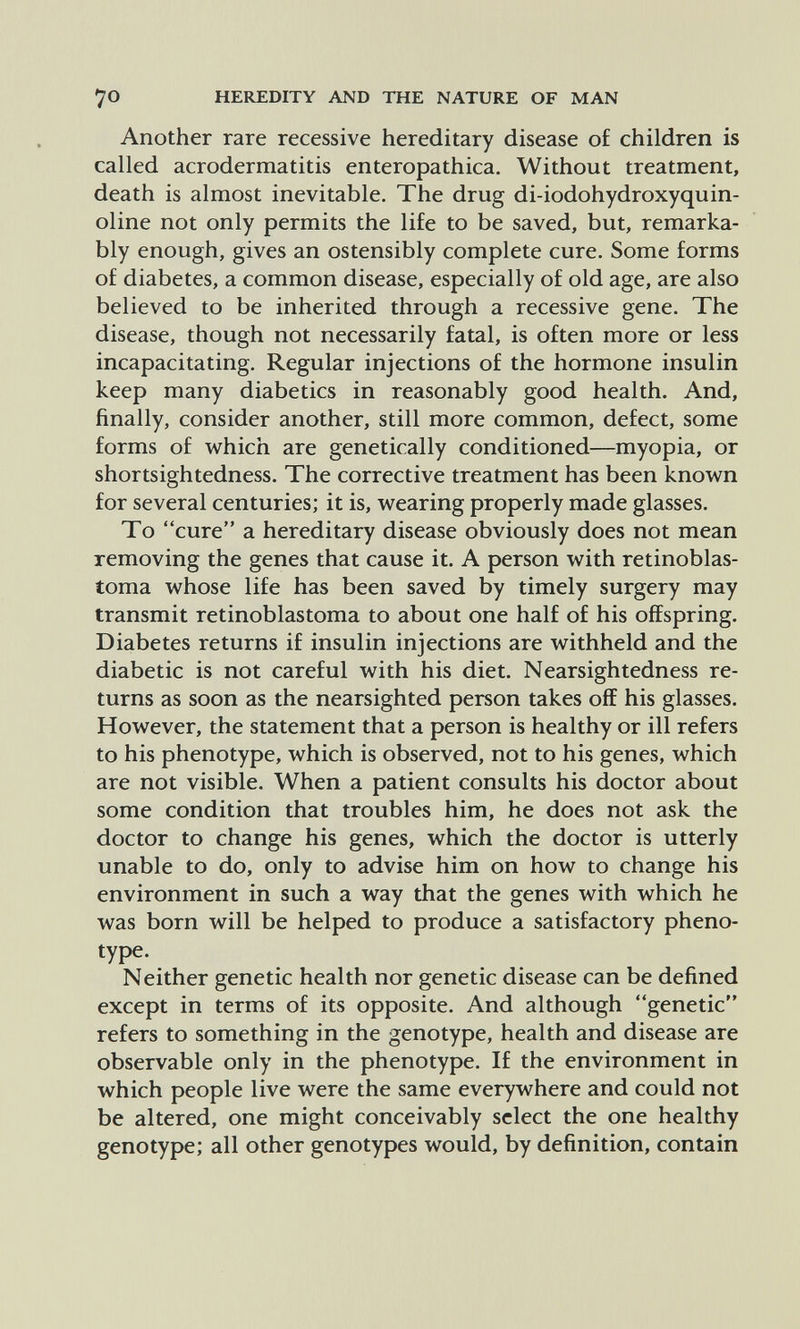 70 HEREDITY AND THE NATURE OF MAN Another rare recessive hereditary disease of children is called acrodermatitis enteropathica. Without treatment, death is almost inevitable. The drug di-iodohydroxyquin- oline not only permits the life to be saved, but, remarka¬ bly enough, gives an ostensibly complete cure. Some forms of diabetes, a common disease, especially of old age, are also believed to be inherited through a recessive gene. The disease, though not necessarily fatal, is often more or less incapacitating. Regular injections of the hormone insulin keep many diabetics in reasonably good health. And, finally, consider another, still more common, defect, some forms of which are genetically conditioned—myopia, or shortsightedness. The corrective treatment has been known for several centuries; it is, wearing properly made glasses. To cure a hereditary disease obviously does not mean removing the genes that cause it. A person with retinoblas¬ toma whose life has been saved by timely surgery may transmit retinoblastoma to about one half of his offspring. Diabetes returns if insulin injections are withheld and the diabetic is not careful with his diet. Nearsightedness re¬ turns as soon as the nearsighted person takes off his glasses. However, the statement that a person is healthy or ill refers to his phenotype, which is observed, not to his genes, which are not visible. When a patient consults his doctor about some condition that troubles him, he does not ask the doctor to change his genes, which the doctor is utterly unable to do, only to advise him on how to change his environment in such a way that the genes with which he was born will be helped to produce a satisfactory pheno- type. Neither genetic health nor genetic disease can be defined except in terms of its opposite. And although genetic refers to something in the genotype, health and disease are observable only in the phenotype. If the environment in which people live were the same everywhere and could not be altered, one might conceivably select the one healthy genotype; all other genotypes would, by definition, contain