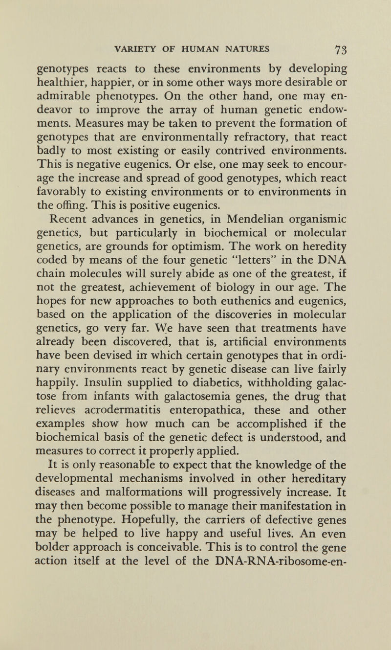 VARIETY OF HUMAN NATURES 73 genotypes reacts to these environments by developing healthier, happier, or in some other ways more desirable or admirable phenotypes. On the other hand, one may en¬ deavor to improve the array of human genetic endow¬ ments. Measures may be taken to prevent the formation of genotypes that are environmentally refractory, that react badly to most existing or easily contrived environments. This is negative eugenics. Or else, one may seek to encour¬ age the increase and spread of good genotypes, which react favorably to existing environments or to environments in the offing. This is positive eugenics. Recent advances in genetics, in Mendelian organismic genetics, but particularly in biochemical or molecular genetics, are grounds for optimism. The work on heredity coded by means of the four genetic letters in the DNA chain molecules will surely abide as one of the greatest, if not the greatest, achievement of biology in our age. The hopes for new approaches to both euthenics and eugenics, based on the application of the discoveries in molecular genetics, go very far. We have seen that treatments have already been discovered, that is, artificial environments have been devised in which certain genotypes that in ordi¬ nary environments react by genetic disease can live fairly happily. Insulin supplied to diabetics, withholding galac¬ tose from infants with galactosemia genes, the drug that relieves acrodermatitis enteropathica, these and other examples show how much can be accomplished if the biochemical basis of the genetic defect is understood, and measures to correct it properly applied. It is only reasonable to expect that the knowledge of the developmental mechanisms involved in other hereditary diseases and malformations will progressively increase. It may then become possible to manage their manifestation in the phenotype. Hopefully, the carriers of defective genes may be helped to live happy and useful lives. An even bolder approach is conceivable. This is to control the gene action itself at the level of the DNA-RNA-ribosome-en-