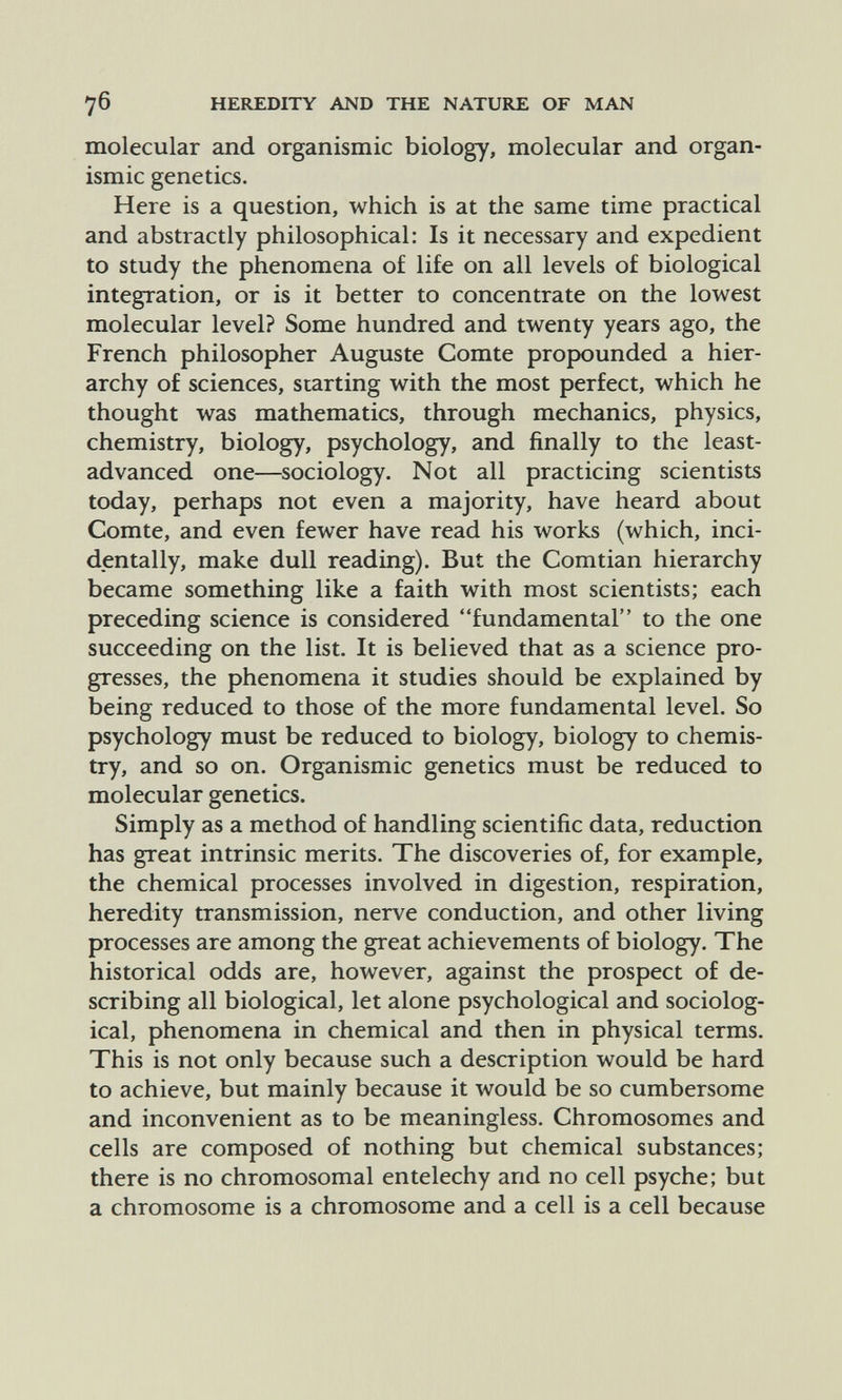 7 б HEREDITY AND THE NATURE OF MAN molecular and organismic biology, molecular and organ- ismic genetics. Here is a question, which is at the same time practical and abstractly philosophical: Is it necessary and expedient to study the phenomena of life on all levels of biological integration, or is it better to concentrate on the lowest molecular level? Some hundred and twenty years ago, the French philosopher Auguste Comte propounded a hier¬ archy of sciences, starting with the most perfect, which he thought was mathematics, through mechanics, physics, chemistry, biology, psychology, and finally to the least- advanced one—sociology. Not all practicing scientists today, perhaps not even a majority, have heard about Comte, and even fewer have read his works (which, inci¬ dentally, make dull reading). But the Comtian hierarchy became something like a faith with most scientists; each preceding science is considered fundamental to the one succeeding on the list. It is believed that as a science pro¬ gresses, the phenomena it studies should be explained by being reduced to those of the more fundamental level. So psychology must be reduced to biology, biology to chemis¬ try, and so on. Organismic genetics must be reduced to molecular genetics. Simply as a method of handling scientific data, reduction has great intrinsic merits. The discoveries of, for example, the chemical processes involved in digestion, respiration, heredity transmission, nerve conduction, and other living processes are among the great achievements of biology. The historical odds are, however, against the prospect of de¬ scribing all biological, let alone psychological and sociolog¬ ical, phenomena in chemical and then in physical terms. This is not only because such a description would be hard to achieve, but mainly because it would be so cumbersome and inconvenient as to be meaningless. Chromosomes and cells are composed of nothing but chemical substances; there is no chromosomal entelechy and no cell psyche; but a chromosome is a chromosome and a cell is a cell because