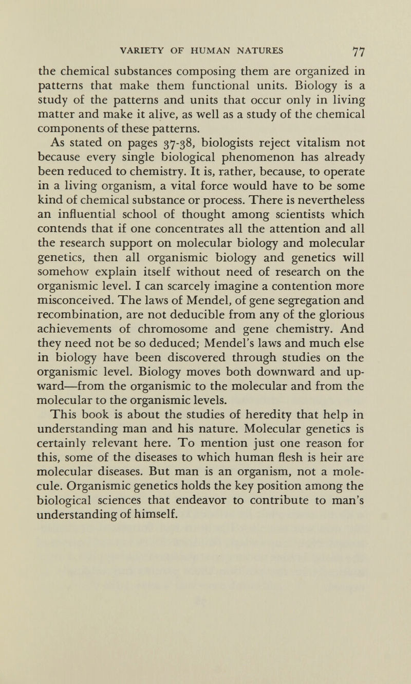 VARIETY OF HUMAN NATURES 77 the chemical substances composing them are organized in patterns that make them functional units. Biology is a study of the patterns and units that occur only in living matter and make it alive, as well as a study of the chemical components of these patterns. As stated on pages 37-38, biologists reject vitalism not because every single biological phenomenon has already been reduced to chemistry. It is, rather, because, to operate in a living organism, a vital force would have to be some kind of chemical substance or process. There is nevertheless an influential school of thought among scientists which contends that if one concentrates all the attention and all the research support on molecular biology and molecular genetics, then all organismic biology and genetics will somehow explain itself without need of research on the organismic level. I can scarcely imagine a contention more misconceived. The laws of Mendel, of gene segregation and recombination, are not deducible from any of the glorious achievements of chromosome and gene chemistry. And they need not be so deduced; Mendel's laws and much else in biology have been discovered through studies on the organismic level. Biology moves both downward and up¬ ward—from the organismic to the molecular and from the molecular to the organismic levels. This book is about the studies of heredity that help in understanding man and his nature. Molecular genetics is certainly relevant here. To mention just one reason for this, some of the diseases to which human flesh is heir are molecular diseases. But man is an organism, not a mole¬ cule. Organismic genetics holds the key position among the biological sciences that endeavor to contribute to man's understanding of himself.