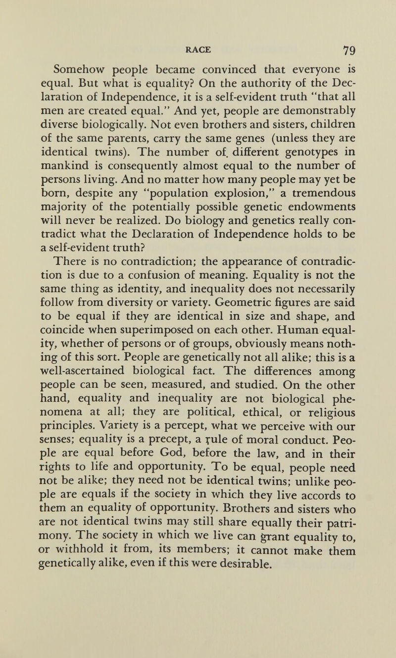 RACE 79 Somehow people became convinced that everyone is equal. But what is equality? On the authority of the Dec¬ laration of Independence, it is a self-evident truth that all men are created equal. And yet, people are demonstrably diverse biologically. Not even brothers and sisters, children of the same parents, carry the same genes (unless they are identical twins). The number of. different genotypes in mankind is consequently almost equal to the number of persons living. And no matter how many people may yet be born, despite any population explosion, a tremendous majority of the potentially possible genetic endowments will never be realized. Do biology and genetics really con¬ tradict what the Declaration of Independence holds to be a self-evident truth? There is no contradiction; the appearance of contradic¬ tion is due to a confusion of meaning. Equality is not the same thing as identity, and inequality does not necessarily follow from diversity or variety. Geometric figures are said to be equal if they are identical in size and shape, and coincide when superimposed on each other. Human equal¬ ity, whether of persons or of groups, obviously means noth¬ ing of this sort. People are genetically not all alike; this is a well-ascertained biological fact. The differences among people can be seen, measured, and studied. On the other hand, equality and inequality are not biological phe¬ nomena at all; they are political, ethical, or religious principles. Variety is a percept, what we perceive with our senses; equality is a precept, a yule of moral conduct. Peo¬ ple are equal before God, before the law, and in their rights to life and opportunity. To be equal, people need not be alike; they need not be identical twins; unlike peo¬ ple are equals if the society in which they live accords to them an equality of opportunity. Brothers and sisters who are not identical twins may still share equally their patri¬ mony. The society in which we live can grant equality to, or withhold it from, its members; it cannot make them genetically alike, even if this were desirable.