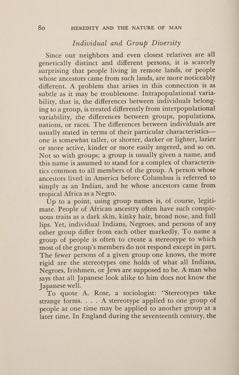 8o HEREDITY AND THE NATURE OF MAN Individual and Group Diversity Since our neighbors and even closest relatives are all genetically distinct and different persons, it is scarcely surprising that people living in remote lands, or people whose ancestors came from such lands, are more noticeably different. A problem that arises in this connection is as subtle as it may be troublesome. Intrapopulational varia¬ bility, that is, the differences between individuals belong¬ ing to a group, is treated differently from interpopulational variability, the differences between groups, populations, nations, or races. The differences between individuals are usually stated in terms of their particular characteristics— one is somewhat taller, or shorter, darker or lighter, lazier or more active, kinder or more easily angered, and so on. Not so with groups; a group is usually given a name, and this name is assumed to stand for a complex of characteris¬ tics common to all members of the group. A person whose ancestors lived in America before Columbus is referred to simply as an Indian, and he whose ancestors came from tropical Africa as a N egro. Up to a point, using group names is, of course, legiti¬ mate. People of African ancestry often have such conspic¬ uous traits as a dark skin, kinky hair, broad nose, and full lips. Yet, individual Indians, Negroes, and persons of any other group differ from each other markedly. To name a group of people is often to create a stereotype to which most of the group's members do not respond except in part. The fewer persons of a given group one knows, the more rigid are the stereotypes one holds of what all Indians, Negroes, Irishmen, or Jews are supposed to be. A man who says that all Japanese look alike to him does not know the Japanese well. To quote A. Rose, a sociologist: Stereotypes take strange forms. ... A stereotype applied to one group of people at one time may be applied to another group at a later time. In England during the seventeenth century, the