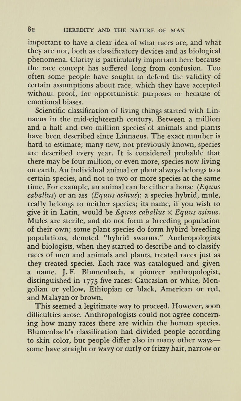 82 HEREDITY AND THE NATURE OF MAN important to have a clear idea of what races are, and what they are not, both as classificatory devices and as biological phenomena. Clarity is particularly important here because the race concept has suffered long from confusion. Too often some people have sought to defend the validity of certain assumptions about race, which they have accepted without proof, for opportunistic purposes or because of emotional biases. Scientific classification of living things started with Lin¬ naeus in the mid-eighteenth century. Between a million and a half and two million species of animals and plants have been described since Linnaeus. The exact number is hard to estimate; many new, not previously known, species are described every year. It is considered probable that there may be four million, or even more, species now living on earth. An individual animal or plant always belongs to a certain species, and not to two or more species at the same time. For example, an animal can be either a horse {Equus cab alius) or an ass (Equus asinus); a species hybrid, mule, really belongs to neither species; its name, if you wish to give it in Latin, would be Equus caballus x Equus asinus. Mules are sterile, and do not form a breeding population of their own; some plant species do form hybird breeding populations, denoted hybrid swarms. Anthropologists and biologists, when they started to describe and to classify races of men and animals and plants, treated races just as they treated species. Each race was catalogued and given a name. J. F. Blumenbach, a pioneer anthropologist, distinguished in 1775 five races: Caucasian or white, Mon¬ golian or yellow, Ethiopian or black, American or red, and Malayan or brown. This seemed a legitimate way to proceed. However, soon difficulties arose. Anthropologists could not agree concern¬ ing how many races there are within the human species. Blumenbach's classification had divided people according to skin color, but people differ also in many other ways— some have straight or wavy or curly or frizzy hair, narrow or