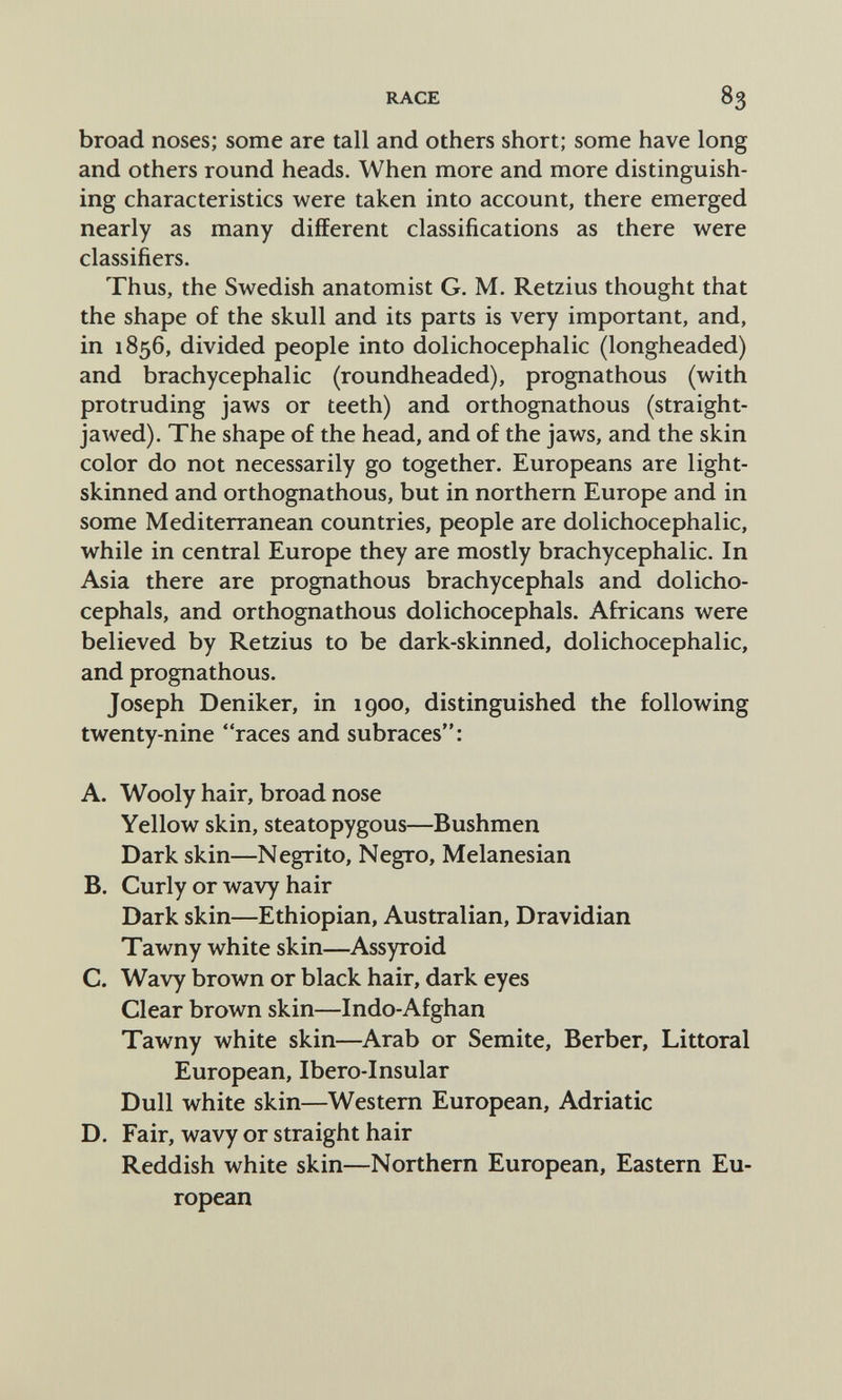 RACE 83 broad noses; some are tall and others short; some have long and others round heads. When more and more distinguish¬ ing characteristics were taken into account, there emerged nearly as many different classifications as there were classifiers. Thus, the Swedish anatomist G. M. Retzius thought that the shape of the skull and its parts is very important, and, in 1856, divided people into dolichocephalic (longheaded) and brachycephalic (roundheaded), prognathous (with protruding jaws or teeth) and orthognathous (straight- jawed). The shape of the head, and of the jaws, and the skin color do not necessarily go together. Europeans are light- skinned and orthognathous, but in northern Europe and in some Mediterranean countries, people are dolichocephalic, while in central Europe they are mostly brachycephalic. In Asia there are prognathous brachycephals and dolicho- cephals, and orthognathous dolichocephals. Africans were believed by Retzius to be dark-skinned, dolichocephalic, and prognathous. Joseph Deniker, in 1900, distinguished the following twenty-nine races and subraces: A. Wooly hair, broad nose Yellow skin, steatopygous—Bushmen Dark skin—Negrito, Negro, Melanesian B. Curly or wavy hair Dark skin—Ethiopian, Australian, Dravidian Tawny white skin—Assyroid C. Wavy brown or black hair, dark eyes Clear brown skin—Indo-Afghan Tawny white skin—Arab or Semite, Berber, Littoral European, Ibero-Insular Dull white skin—Western European, Adriatic D. Fair, wavy or straight hair Reddish white skin—Northern European, Eastern Eu¬ ropean