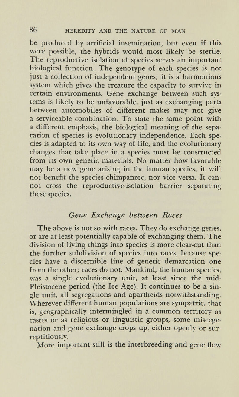 86 HEREDITY AND THE NATURE OF MAN be produced by artificial insemination, but even if this were possible, the hybrids would most likely be sterile. The reproductive isolation of species serves an important biological function. The genotype of each species is not just a collection of independent genes; it is a harmonious system which gives the creature the capacity to survive in certain environments. Gene exchange between such sys¬ tems is likely to be unfavorable, just as exchanging parts between automobiles of different makes may not give a serviceable combination. To state the same point with a different emphasis, the biological meaning of the sepa¬ ration of species is evolutionary independence. Each spe¬ cies is adapted to its own way of life, and the evolutionary changes that take place in a species must be constructed from its own genetic materials. No matter how favorable may be a new gene arising in the human species, it will not benefit the species chimpanzee, nor vice versa. It can¬ not cross the reproductive-isolation barrier separating these species. Gene Exchange between Races The above is not so with races. They do exchange genes, or are at least potentially capable of exchanging them. The division of living things into species is more clear-cut than the further subdivision of species into races, because spe¬ cies have a discernible line of genetic demarcation one from the other; races do not. Mankind, the human species, was a single evolutionary unit, at least since the mid- Pleistocene period (the Ice Age). It continues to be a sin¬ gle unit, all segregations and apartheids notwithstanding. Wherever different human populations are sympatric, that is, geographically intermingled in a common territory as castes or as religious or linguistic groups, some miscege¬ nation and gene exchange crops up, either openly or sur¬ reptitiously. More important still is the interbreeding and gene flow