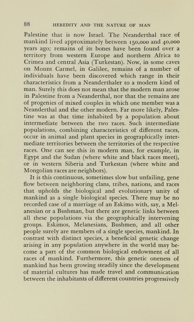 88 HEREDITY AND THE NATURE OF MAN Palestine that is now Israel. The Neanderthal race of mankind lived approximately between 150,000 and 40,000 years ago; remains of its bones have been found over a territory from western Europe and northern Africa to Crimea and central Asia (Turkestan). Now, in some caves on Mount Carmel, in Galilee, remains of a number of individuals have been discovered which range in their characteristics from a Neanderthaler to a modern kind of man. Surely this does not mean that the modem man arose in Palestine from a Neanderthal, nor that the remains are of progenies of mixed couples in which one member was a Neanderthal and the other modern. Far more likely, Pales¬ tine was at that time inhabited by a population about intermediate between the two races. Such intermediate populations, combining characteristics of different races, occur in animal and plant species in geographically inter¬ mediate territories between the territories of the respective races. One can see this in modern man, for example, in Egypt and the Sudan (where white and black races meet), or in western Siberia and Turkestan (where white and Mongolian races are neighbors). It is this continuous, sometimes slow but unfailing, gene flow between neighboring clans, tribes, nations, and races that upholds the biological and evolutionary unity of mankind as a single biological species. There may be no recorded case of a marriage of an Eskimo with, say, a Mel- anesian or a Bushman, but there are genetic links between all these populations via the geographically intervening groups. Eskimos, Melanesians, Bushmen, and all other people surely are members of a single species, mankind. In contrast with distinct species, a beneficial genetic change arising in any population anywhere in the world may be¬ come a part of the common biological endowment of all races of mankind. Furthermore, this genetic oneness of mankind has been growing steadily since the development of material cultures has made travel and communication between the inhabitants of different countries progressively