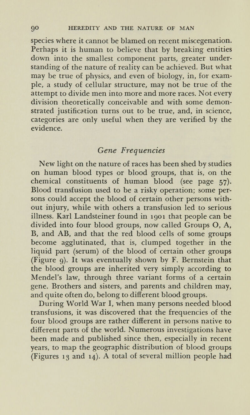 go HEREDITY AND THE NATURE OF MAN species where it cannot be blamed on recent miscegenation. Perhaps it is human to believe that by breaking entities down into the smallest component parts, greater under¬ standing of the nature of reality can be achieved. But what may be true of physics, and even of biology, in, for exam¬ ple, a study of cellular structure, may not be true of the attempt to divide men into more and more races. Not every division theoretically conceivable and with some demon¬ strated justification turns out to be true, and, in science, categories are only useful when they are verified by the evidence. Gene Frequencies New light on the nature of races has been shed by studies on human blood types or blood groups, that is, on the chemical constituents of human blood (see page 57). Blood transfusion used to be a risky operation; some per¬ sons could accept the blood of certain other persons with¬ out injury, while with others a transfusion led to serious illness. Karl Landsteiner found in 1901 that people can be divided into four blood groups, now called Groups O, A, B, and AB, and that the red blood cells of some groups become agglutinated, that is, clumped together in the liquid part (serum) of the blood of certain other groups (Figure 9). It was eventually shown by F. Bernstein that the blood groups are inherited very simply according to Mendel's law, through three variant forms of a certain gene. Brothers and sisters, and parents and children may, and quite often do, belong to different blood groups. During World War I, when many persons needed blood transfusions, it was discovered that the frequencies of the four blood groups are rather different in persons native to different parts of the world. Numerous investigations have been made and published since then, especially in recent years, to map the geographic distribution of blood groups (Figures 13 and 14). A total of several million people had