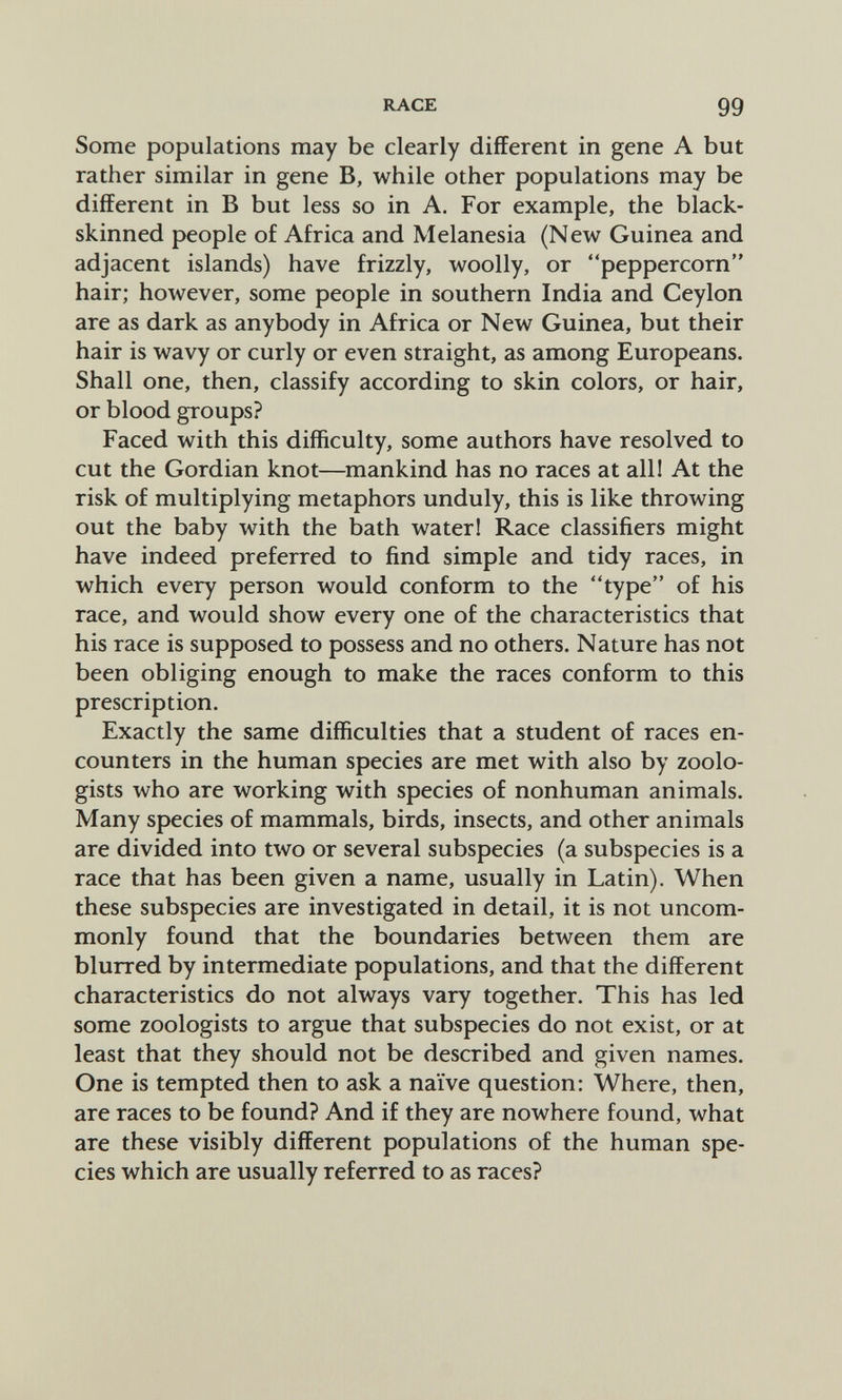 RACE 99 Some populations may be clearly different in gene A but rather similar in gene B, while other populations may be different in В but less so in A. For example, the black- skinned people of Africa and Melanesia (New Guinea and adjacent islands) have frizzly, woolly, or peppercorn hair; however, some people in southern India and Ceylon are as dark as anybody in Africa or New Guinea, but their hair is wavy or curly or even straight, as among Europeans. Shall one, then, classify according to skin colors, or hair, or blood groups? Faced with this difficulty, some authors have resolved to cut the Gordian knot—mankind has no races at alll At the risk of multiplying metaphors unduly, this is like throwing out the baby with the bath water! Race classifiers might have indeed preferred to find simple and tidy races, in which every person would conform to the type of his race, and would show every one of the characteristics that his race is supposed to possess and no others. Nature has not been obliging enough to make the races conform to this prescription. Exactly the same difficulties that a student of races en¬ counters in the human species are met with also by zoolo¬ gists who are working with species of nonhuman animals. Many species of mammals, birds, insects, and other animals are divided into two or several subspecies (a subspecies is a race that has been given a name, usually in Latin). When these subspecies are investigated in detail, it is not uncom¬ monly found that the boundaries between them are blurred by intermediate populations, and that the different characteristics do not always vary together. This has led some zoologists to argue that subspecies do not exist, or at least that they should not be described and given names. One is tempted then to ask a naïve question: Where, then, are races to be found? And if they are nowhere found, what are these visibly different populations of the human spe¬ cies which are usually referred to as races?