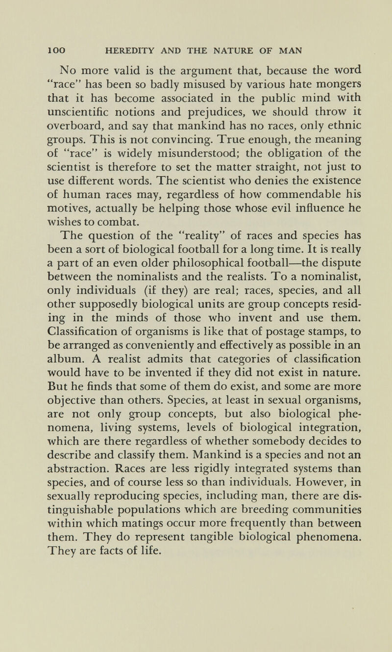 lOO HEREDITY AND THE NATURE OF MAN No more valid is the argument that, because the word race has been so badly misused by various hate mongers that it has become associated in the public mind with unscientific notions and prejudices, we should throw it overboard, and say that mankind has no races, only ethnic groups. This is not convincing. True enough, the meaning of race is widely misunderstood; the obligation of the scientist is therefore to set the matter straight, not just to use different words. The scientist who denies the existence of human races may, regardless of how commendable his motives, actually be helping those whose evil influence he wishes to combat. The question of the reality of races and species has been a sort of biological football for a long time. It is really a part of an even older philosophical football—the dispute between the nominalists and the realists. To a nominalist, only individuals (if they) are real; races, species, and all other supposedly biological units are group concepts resid¬ ing in the minds of those who invent and use them. Classification of organisms is like that of postage stamps, to be arranged as conveniently and effectively as possible in an album. A realist admits that categories of classification would have to be invented if they did not exist in nature. But he finds that some of them do exist, and some are more objective than others. Species, at least in sexual organisms, are not only group concepts, but also biological phe¬ nomena, living systems, levels of biological integration, which are there regardless of whether somebody decides to describe and classify them. Mankind is a species and not an abstraction. Races are less rigidly integrated systems than species, and of course less so than individuals. However, in sexually reproducing species, including man, there are dis¬ tinguishable populations which are breeding communities within which matings occur more frequently than between them. They do represent tangible biological phenomena. They are facts of life.