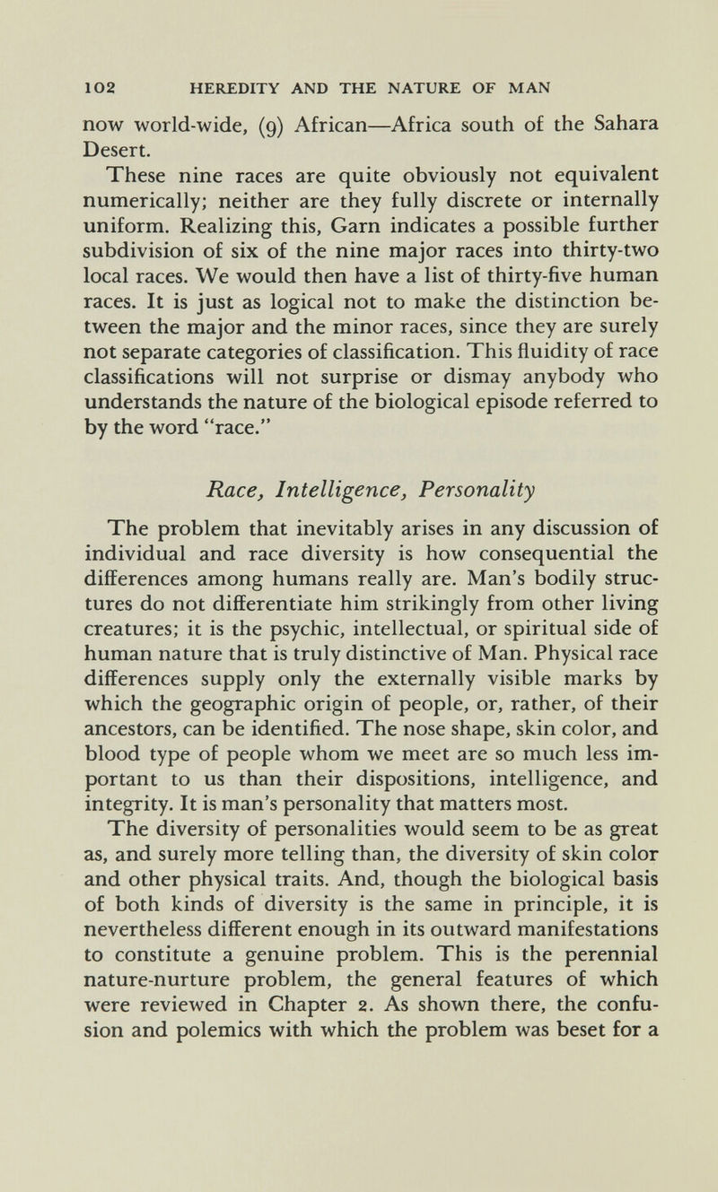 102 HEREDITY AND THE NATURE OF MAN now world-wide, (9) African—Africa south of the Sahara Desert. These nine races are quite obviously not equivalent numerically; neither are they fully discrete or internally uniform. Realizing this, Garn indicates a possible further subdivision of six of the nine major races into thirty-two local races. We would then have a list of thirty-five human races. It is just as logical not to make the distinction be¬ tween the major and the minor races, since they are surely not separate categories of classification. This fluidity of race classifications will not surprise or dismay anybody who understands the nature of the biological episode referred to by the word race. Race, Intelligence, Personality The problem that inevitably arises in any discussion of individual and race diversity is how consequential the differences among humans really are. Man's bodily struc¬ tures do not differentiate him strikingly from other living creatures; it is the psychic, intellectual, or spiritual side of human nature that is truly distinctive of Man. Physical race differences supply only the externally visible marks by which the geographic origin of people, or, rather, of their ancestors, can be identified. The nose shape, skin color, and blood type of people whom we meet are so much less im¬ portant to us than their dispositions, intelligence, and integrity. It is man's personality that matters most. The diversity of personalities would seem to be as great as, and surely more telling than, the diversity of skin color and other physical traits. And, though the biological basis of both kinds of diversity is the same in principle, it is nevertheless different enough in its outward manifestations to constitute a genuine problem. This is the perennial nature-nurture problem, the general features of which were reviewed in Chapter 2. As shown there, the confu¬ sion and polemics with which the problem was beset for a