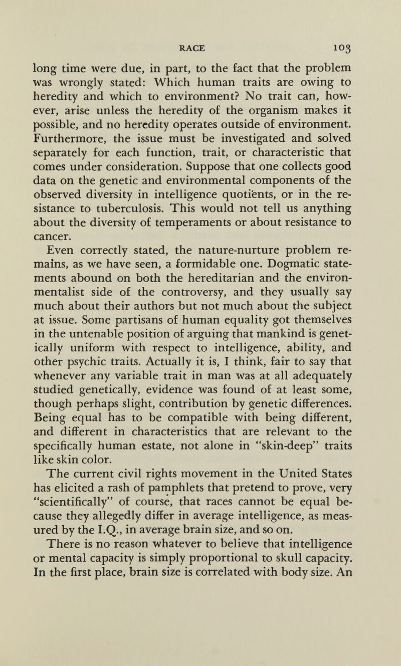 RACE 103 long time were due, in part, to the fact that the problem was wrongly stated: Which human traits are owing to heredity and which to environment? No trait can, how¬ ever, arise unless the heredity of the organism makes it possible, and no heredity operates outside of environment. Furthermore, the issue must be investigated and solved separately for each function, trait, or characteristic that comes under consideration. Suppose that one collects good data on the genetic and environmental components of the observed diversity in intelligence quotients, or in the re¬ sistance to tuberculosis. This would not tell us anything about the diversity of temperaments or about resistance to cancer. Even correctly stated, the nature-nurture problem re¬ mains, as we have seen, a formidable one. Dogmatic state¬ ments abound on both the hereditarian and the environ¬ mentalist side of the controversy, and they usually say much about their authors but not much about the subject at issue. Some partisans of human equality got themselves in the untenable position of arguing that mankind is genet¬ ically uniform with respect to intelligence, ability, and other psychic traits. Actually it is, I think, fair to say that whenever any variable trait in man was at all adequately studied genetically, evidence was found of at least some, though perhaps slight, contribution by genetic differences. Being equal has to be compatible with being different, and different in characteristics that are relevant to the specifically human estate, not alone in skin-deep traits like skin color. The current civil rights movement in the United States has elicited a rash of pamphlets that pretend to prove, very scientifically of course, that races cannot be equal be¬ cause they allegedly differ in average intelligence, as meas¬ ured by the I.Q., in average brain size, and so on. There is no reason whatever to believe that intelligence or mental capacity is simply proportional to skull capacity. In the first place, brain size is correlated with body size. An