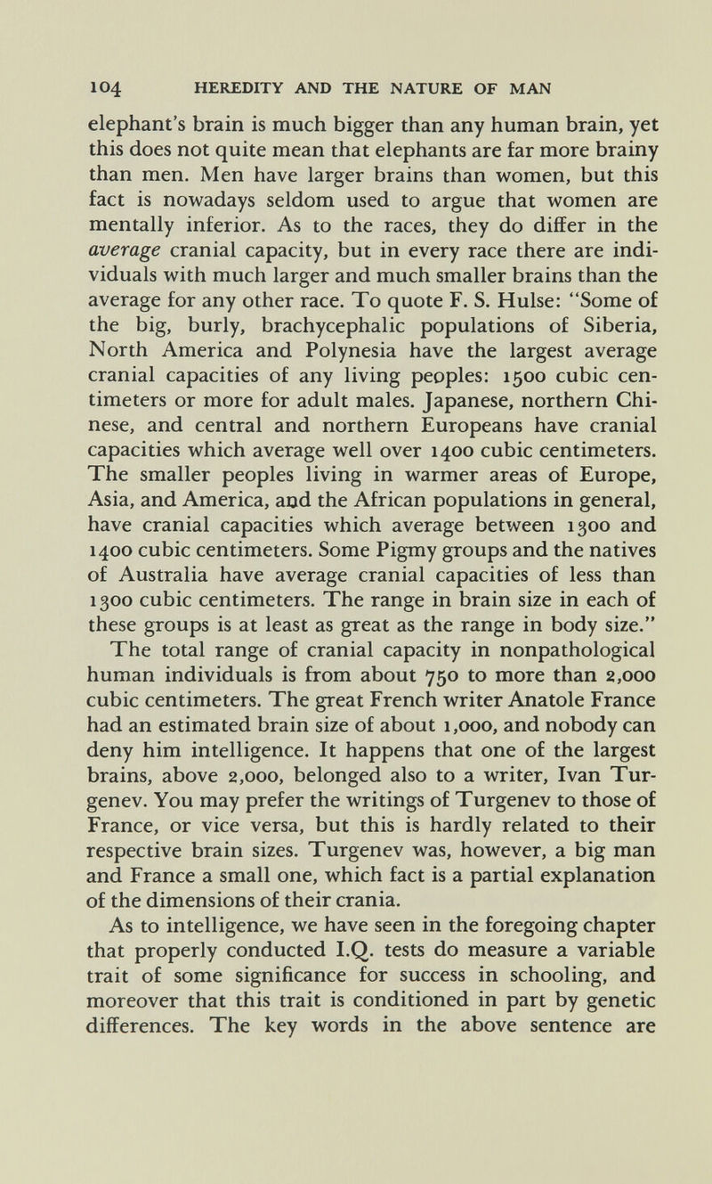 104 HEREDITY AND THE NATURE OF MAN elephant's brain is much bigger than any human brain, yet this does not quite mean that elephants are far more brainy than men. Men have larger brains than women, but this fact is nowadays seldom used to argue that women are mentally inferior. As to the races, they do differ in the average cranial capacity, but in every race there are indi¬ viduals with much larger and much smaller brains than the average for any other race. To quote F. S. Hülse: Some of the big, burly, brachycephalic populations of Siberia, North America and Polynesia have the largest average cranial capacities of any living peoples: 1500 cubic cen¬ timeters or more for adult males. Japanese, northern Chi¬ nese, and central and northern Europeans have cranial capacities which average well over 1400 cubic centimeters. The smaller peoples living in warmer areas of Europe, Asia, and America, and the African populations in general, have cranial capacities which average between 1300 and 1400 cubic centimeters. Some Pigmy groups and the natives of Australia have average cranial capacities of less than 1300 cubic centimeters. The range in brain size in each of these groups is at least as great as the range in body size. The total range of cranial capacity in nonpathological human individuals is from about 750 to more than 2,000 cubic centimeters. The great French writer Anatole France had an estimated brain size of about 1,000, and nobody can deny him intelligence. It happens that one of the largest brains, above 2,000, belonged also to a writer, Ivan Tur- genev. You may prefer the writings of Turgenev to those of France, or vice versa, but this is hardly related to their respective brain sizes. Turgenev was, however, a big man and France a small one, which fact is a partial explanation of the dimensions of their crania. As to intelligence, we have seen in the foregoing chapter that properly conducted I.Q. tests do measure a variable trait of some significance for success in schooling, and moreover that this trait is conditioned in part by genetic differences. The key words in the above sentence are