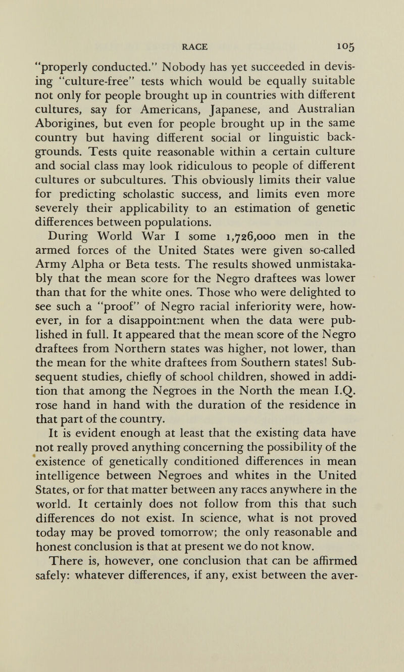 RACE 105 properly conducted. Nobody has yet succeeded in devis¬ ing culture-free tests which would be equally suitable not only for people brought up in countries with different cultures, say for Americans, Japanese, and Australian Aborigines, but even for people brought up in the same country but having different social or linguistic back¬ grounds. Tests quite reasonable within a certain culture and social class may look ridiculous to people of different cultures or subcultures. This obviously limits their value for predicting scholastic success, and limits even more severely their applicability to an estimation of genetic differences between populations. During World War I some 1,726,000 men in the armed forces of the United States were given so-called Army Alpha or Beta tests. The results showed unmistaka¬ bly that the mean score for the Negro draftees was lower than that for the white ones. Those who were delighted to see such a proof of Negro racial inferiority were, how¬ ever, in for a disappointment when the data were pub¬ lished in full. It appeared that the mean score of the Negro draftees from Northern states was higher, not lower, than the mean for the white draftees from Southern states! Sub¬ sequent studies, chiefly of school children, showed in addi¬ tion that among the Negroes in the North the mean I.Q. rose hand in hand with the duration of the residence in that part of the country. It is evident enough at least that the existing data have not really proved anything concerning the possibility of the existence of genetically conditioned differences in mean intelligence between Negroes and whites in the United States, or for that matter between any races anywhere in the world. It certainly does not follow from this that such differences do not exist. In science, what is not proved today may be proved tomorrow; the only reasonable and honest conclusion is that at present we do not know. There is, however, one conclusion that can be affirmed safely: whatever differences, if any, exist between the aver-