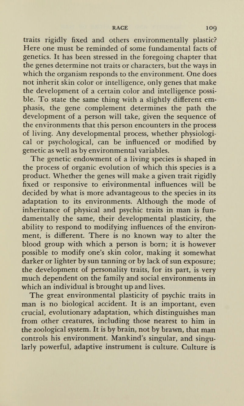 RACE 109 traits rigidly fixed and others environmentally plastic? Here one must be reminded of some fundamental facts of genetics. It has been stressed in the foregoing chapter that the genes determine not traits or characters, but the ways in which the organism responds to the environment. One does not inherit skin color or intelligence, only genes that make the development of a certain color and intelligence possi¬ ble. To state the same thing with a slightly different em¬ phasis, the gene complement determines the path the development of a person will take, given the sequence of the environments that this person encounters in the process of living. Any developmental process, whether physiologi¬ cal or psychological, can be influenced or modified by genetic as well as by environmental variables. The genetic endowment of a living species is shaped in the process of organic evolution of which this species is a product. Whether the genes will make a given trait rigidly fixed or responsive to environmental influences will be decided by what is more advantageous to the species in its adaptation to its environments. Although the mode of inheritance of physical and psychic traits in man is fun¬ damentally the same, their developmental plasticity, the ability to respond to modifying influences of the environ¬ ment, is different. There is no known way to alter the blood group with which a person is bom; it is however possible to modify one's skin color, making it somewhat darker or lighter by sun tanning or by lack of sun exposure; the development of personality traits, for its part, is very much dependent on the family and social environments in which an individual is brought up and lives. The great environmental plasticity of psychic traits in man is no biological accident. It is an important, even crucial, evolutionary adaptation, which distinguishes man from other creatures, including those nearest to him in the zoological system. It is by brain, not by brawn, that man controls his environment. Mankind's singular, and singu¬ larly powerful, adaptive instrument is culture. Culture is