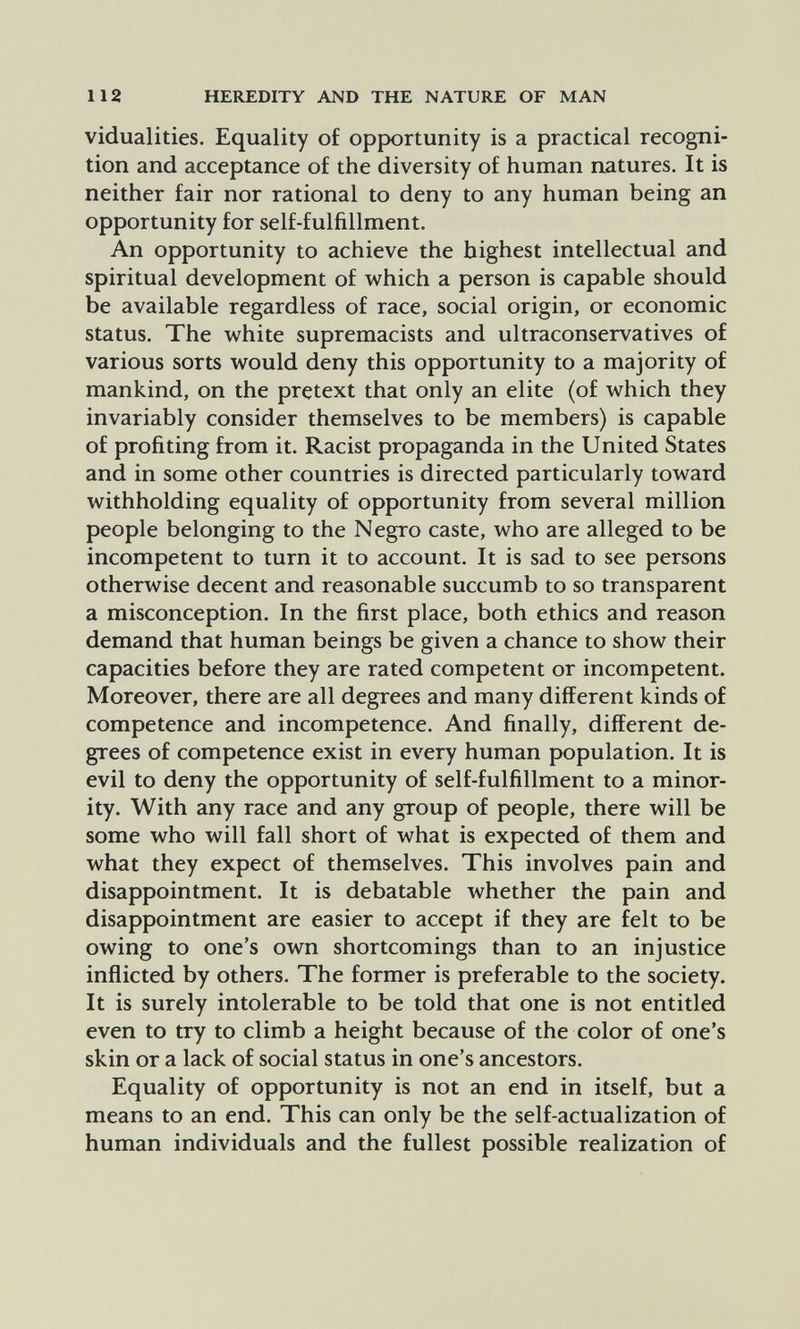 112 HEREDITY AND THE NATURE OF MAN vidualities. Equality of opportunity is a practical recogni¬ tion and acceptance of the diversity of human natures. It is neither fair nor rational to deny to any human being an opportunity for self-fulfillment. An opportunity to achieve the highest intellectual and spiritual development of which a person is capable should be available regardless of race, social origin, or economic status. The white supremacists and ultraconservatives of various sorts would deny this opportunity to a majority of mankind, on the pretext that only an elite (of which they invariably consider themselves to be members) is capable of profiting from it. Racist propaganda in the United States and in some other countries is directed particularly toward withholding equality of opportunity from several million people belonging to the Negro caste, who are alleged to be incompetent to turn it to account. It is sad to see persons otherwise decent and reasonable succumb to so transparent a misconception. In the first place, both ethics and reason demand that human beings be given a chance to show their capacities before they are rated competent or incompetent. Moreover, there are all degrees and many different kinds of competence and incompetence. And finally, different de¬ grees of competence exist in every human population. It is evil to deny the opportunity of self-fulfillment to a minor¬ ity. With any race and any group of people, there will be some who will fall short of what is expected of them and what they expect of themselves. This involves pain and disappointment. It is debatable whether the pain and disappointment are easier to accept if they are felt to be owing to one's own shortcomings than to an injustice inflicted by others. The former is preferable to the society. It is surely intolerable to be told that one is not entitled even to try to climb a height because of the color of one's skin or a lack of social status in one's ancestors. Equality of opportunity is not an end in itself, but a means to an end. This can only be the self-actualization of human individuals and the fullest possible realization of