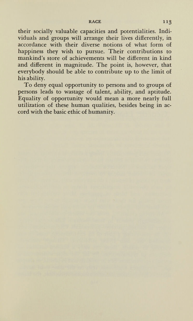 RACE 113 their socially valuable capacities and potentialities. Indi¬ viduals and groups will arrange their lives differently, in accordance with their diverse notions of what form of happiness they wish to pursue. Their contributions to mankind's store of achievements will be different in kind and different in magnitude. The point is, however, that everybody should be able to contribute up to the limit of his ability. To deny equal opportunity to persons and to groups of persons leads to wastage of talent, ability, and aptitude. Equality of opportunity would mean a more nearly full utilization of these human qualities, besides being in ac¬ cord with the basic ethic of humanity.