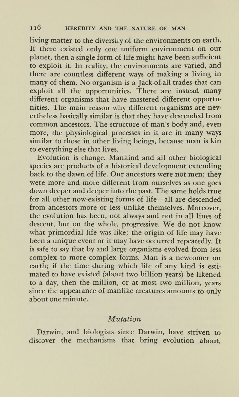 Il6 HEREDITY AND THE NATURE OF MAN living matter to the diversity of the environments on earth. If there existed only one uniform environment on our planet, then a single form of life might have been sufficient to exploit it. In reality, the environments are varied, and there are countless different ways of making a living in many of them. No organism is a Jack-of-all-trades that can exploit all the opportunities. There are instead many different organisms that have mastered different opportu¬ nities. The main reason why different organisms are nev¬ ertheless basically similar is that they have descended from common ancestors. The structure of man's body and, even more, the physiological processes in it are in many ways similar to those in other living beings, because man is kin to everything else that lives. Evolution is change. Mankind and all other biological species are products of a historical development extending back to the dawn of life. Our ancestors were not men; they were more and more different from ourselves as one goes down deeper and deeper into the past. The same holds true for all other now-existing forms of life—all are descended from ancestors more or less unlike themselves. Moreover, the evolution has been, not always and not in all lines of descent, but on the whole, progressive. We do not know what primordial life ivas like; the origin of life may have been a unique event or it may have occurred repeatedly. It is safe to say that by and large organisms evolved from less complex to more complex forms. Man is a newcomer on earth; if the time during which life of any kind is esti¬ mated to have existed (about two billion years) be likened to a day, then the million, or at most two million, years since the appearance of manlike creatures amounts to only about one minute. Mutation Darwin, and biologists since Darwin, have striven to discover the mechanisms that bring evolution about.