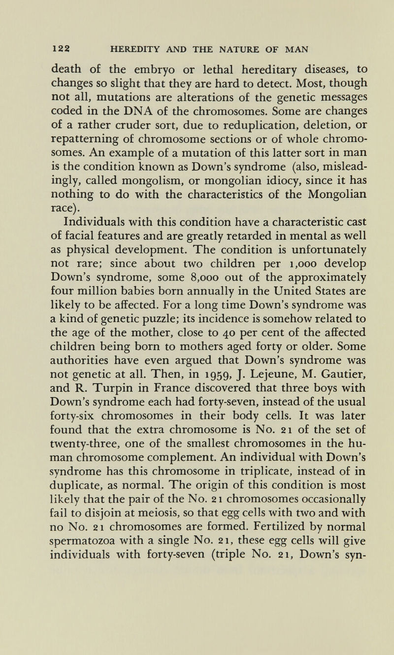 122 HEREDITY AND THE NATURE OF MAN death of the embryo or lethal hereditary diseases, to changes so slight that they are hard to detect. Most, though not all, mutations are alterations of the genetic messages coded in the DNA of the chromosomes. Some are changes of a rather cruder sort, due to reduplication, deletion, or repatterning of chromosome sections or of whole chromo¬ somes. An example of a mutation of this latter sort in man is the condition known as Down's syndrome (also, mislead- ingly, called mongolism, or mongolian idiocy, since it has nothing to do with the characteristics of the Mongolian race). Individuals with this condition have a characteristic cast of facial features and are greatly retarded in mental as well as physical development. The condition is unfortunately not rare; since about two children per 1,000 develop Down's syndrome, some 8,000 out of the approximately four million babies born annually in the United States are likely to be affected. For a long time Down's syndrome was a kind of genetic puzzle; its incidence is somehow related to the age of the mother, close to 40 per cent of the affected children being born to mothers aged forty or older. Some authorities have even argued that Down's syndrome was not genetic at all. Then, in 1959, J. Lejeune, M. Gautier, and R. Turpin in France discovered that three boys with Down's syndrome each had forty-seven, instead of the usual forty-six chromosomes in their body cells. It was later found that the extra chromosome is No. 21 of the set of twenty-three, one of the smallest chromosomes in the hu¬ man chromosome complement. An individual with Down's syndrome has this chromosome in triplicate, instead of in duplicate, as normal. The origin of this condition is most likely that the pair of the No. 21 chromosomes occasionally fail to disjoin at meiosis, so that egg cells with two and with no No. 21 chromosomes are formed. Fertilized by normal spermatozoa with a single No. 21, these egg cells will give individuals with forty-seven (triple No. 21, Down's syn-