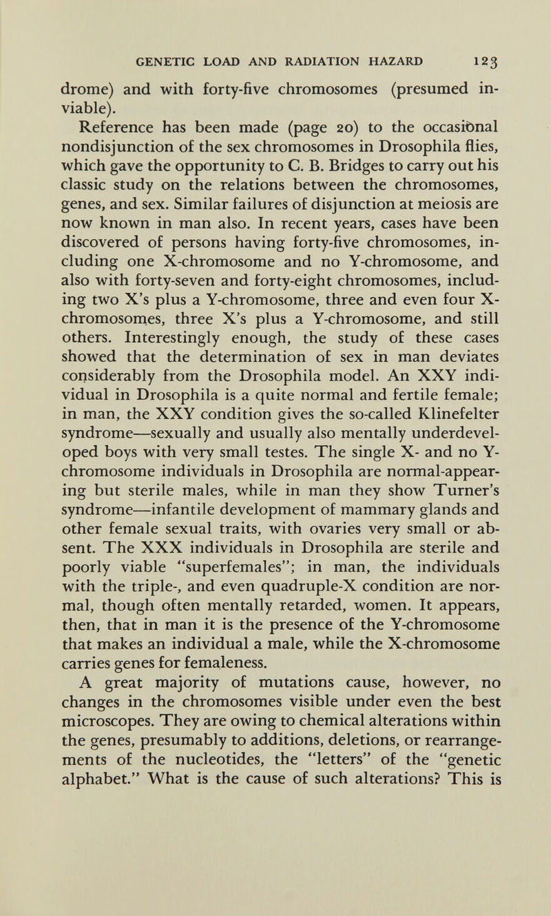 GENETIC LOAD AND RADIATION HAZARD 123 drome) and with forty-five chromosomes (presumed in- viable). Reference has been made (page 20) to the occasibnal nondisjunction of the sex chromosomes in Drosophila flies, which gave the opportunity to C. B. Bridges to carry out his classic study on the relations between the chromosomes, genes, and sex. Similar failures of disjunction at meiosis are now known in man also. In recent years, cases have been discovered of persons having forty-five chromosomes, in¬ cluding one X-chromosome and no Y-chromosome, and also with forty-seven and forty-eight chromosomes, includ¬ ing two X's plus a Y-chromosome, three and even four X- chromosornes, three X's plus a Y-chromosome, and still others. Interestingly enough, the study of these cases showed that the determination of sex in man deviates considerably from the Drosophila model. An XXY indi¬ vidual in Drosophila is a quite normal and fertile female; in man, the XXY condition gives the so-called Klinefelter syndrome—sexually and usually also mentally underdevel¬ oped boys with very small testes. The single X- and no Y- chromosome individuals in Drosophila are normal-appear¬ ing but sterile males, while in man they show Turner's syndrome—infantile development of mammary glands and other female sexual traits, with ovaries very small or ab¬ sent. The XXX individuals in Drosophila are sterile and poorly viable superfemales; in man, the individuals with the triple-, and even quadruple-X condition are nor¬ mal, though often mentally retarded, women. It appears, then, that in man it is the presence of the Y-chromosome that makes an individual a male, while the X-chromosome carries genes for femaleness. A great majority of mutations cause, however, no changes in the chromosomes visible under even the best microscopes. They are owing to chemical alterations within the genes, presumably to additions, deletions, or rearrange¬ ments of the nucleotides, the letters of the genetic alphabet. What is the cause of such alterations? This is