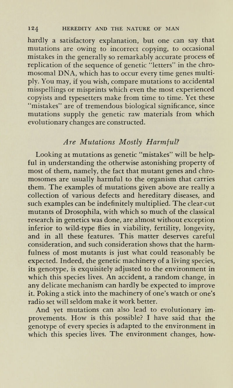 124 HEREDITY AND THE NATURE OF MAN hardly a satisfactory explanation, but one can say that mutations are owing to incorrect copying, to occasional mistakes in the generally so remarkably accurate process ©£ replication of the sequence of genetic letters in the chro¬ mosomal DNA, which has to occur every time genes multi¬ ply. You may, if you wish, compare mutations to accidental misspellings or misprints which even the most experienced copyists and typesetters make from time to time. Yet these mistakes are of tremendous biological significance, since mutations supply the genetic raw materials from which evolutionary changes are constructed. Are Mutations Mostly Harmful? Looking at mutations as genetic mistakes will be help¬ ful in understanding the otherwise astonishing property of most of them, namely, the fact that mutant genes and chro¬ mosomes are usually harmful to the organism that carries them. The examples of mutations given above are really a collection of various defects and hereditary diseases, and such examples can be indefinitely multiplied. The clear-cut mutants of Drosophila, with which so much of the classical research in genetics was done, are almost without exception inferior to wild-type flies in viability, fertility, longevity, and in all these features. This matter deserves careful consideration, and such consideration shows that the harm- fulness of most mutants is just what could reasonably be expected. Indeed, the genetic machinery of a living species, its genotype, is exquisitely adjusted to the environment in which this species lives. An accident, a random change, in any delicate mechanism can hardly be expected to improve it. Poking a stick into the machinery of one's watch or one's radio set will seldom make it work better. And yet mutations can also lead to evolutionary im¬ provements. How is this possible? I have said that the genotype of every species is adapted to the environment in which this species lives. The environment changes, how-