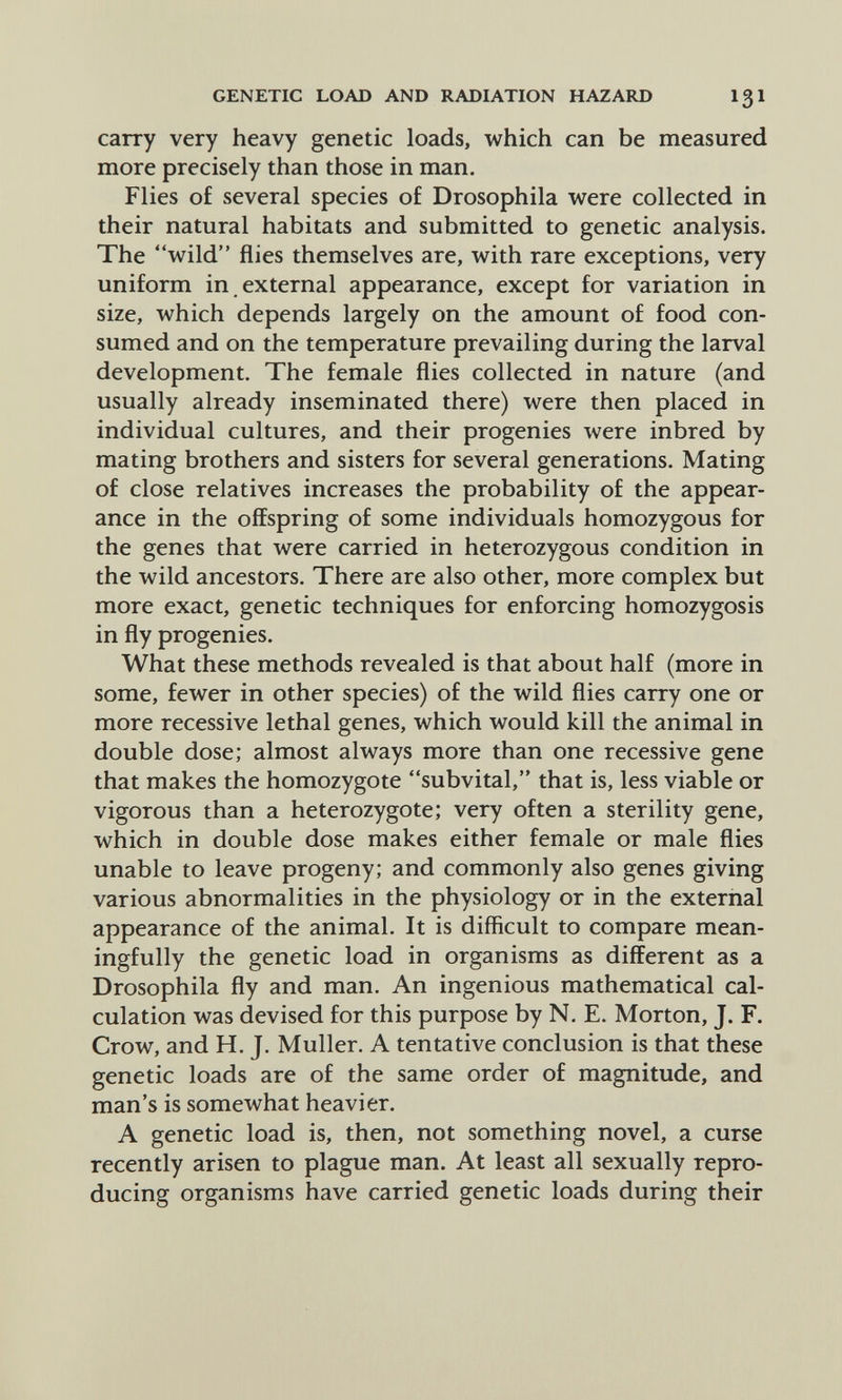 GENETIC LOAD AND RADIATION HAZARD I3I carry very heavy genetic loads, which can be measured more precisely than those in man. Flies of several species of Drosophila were collected in their natural habitats and submitted to genetic analysis. The wild flies themselves are, with rare exceptions, very uniform in external appearance, except for variation in size, which depends largely on the amount of food con¬ sumed and on the temperature prevailing during the larval development. The female flies collected in nature (and usually already inseminated there) were then placed in individual cultures, and their progenies were inbred by mating brothers and sisters for several generations. Mating of close relatives increases the probability of the appear¬ ance in the offspring of some individuals homozygous for the genes that were carried in heterozygous condition in the wild ancestors. There are also other, more complex but more exact, genetic techniques for enforcing homozygosis in fly progenies. What these methods revealed is that about half (more in some, fewer in other species) of the wild flies carry one or more recessive lethal genes, which would kill the animal in double dose; almost always more than one recessive gene that makes the homozygote subvital, that is, less viable or vigorous than a heterozygote; very often a sterility gene, which in double dose makes either female or male flies unable to leave progeny; and commonly also genes giving various abnormalities in the physiology or in the external appearance of the animal. It is difficult to compare mean¬ ingfully the genetic load in organisms as different as a Drosophila fly and man. An ingenious mathematical cal¬ culation was devised for this purpose by N. E. Morton, J. F. Crow, and H. J. Muller. A tentative conclusion is that these genetic loads are of the same order of magnitude, and man's is somewhat heavier. A genetic load is, then, not something novel, a curse recently arisen to plague man. At least all sexually repro¬ ducing organisms have carried genetic loads during their