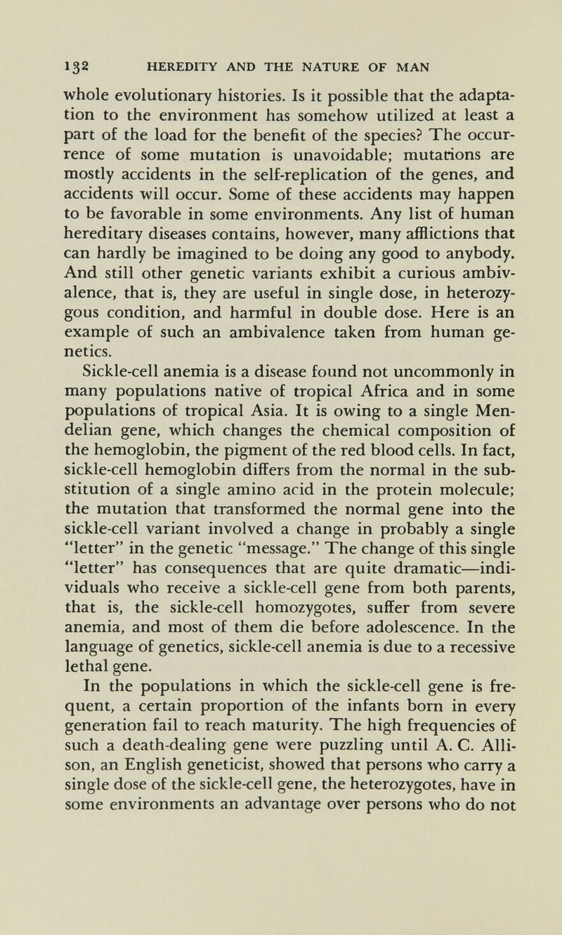 132 HEREDITY AND THE NATURE OF MAN whole evolutionary histories. Is it possible that the adapta¬ tion to the environment has somehow utilized at least a part of the load for the benefit of the species? The occur¬ rence of some mutation is unavoidable; mutations are mostly accidents in the self-replication of the genes, and accidents will occur. Some of these accidents may happen to be favorable in some environments. Any list of human hereditary diseases contains, however, many afflictions that can hardly be imagined to be doing any good to anybody. And still other genetic variants exhibit a curious ambiv¬ alence, that is, they are useful in single dose, in heterozy¬ gous condition, and harmful in double dose. Here is an example of such an ambivalence taken from human ge¬ netics. Sickle-cell anemia is a disease found not uncommonly in many populations native of tropical Africa and in some populations of tropical Asia. It is owing to a single Men- delian gene, which changes the chemical composition of the hemoglobin, the pigment of the red blood cells. In fact, sickle-cell hemoglobin differs from the normal in the sub¬ stitution of a single amino acid in the protein molecule; the mutation that transformed the normal gene into the sickle-cell variant involved a change in probably a single letter in the genetic message. The change of this single letter has consequences that are quite dramatic—indi¬ viduals who receive a sickle-cell gene from both parents, that is, the sickle-cell homozygotes, suffer from severe anemia, and most of them die before adolescence. In the language of genetics, sickle-cell anemia is due to a recessive lethal gene. In the populations in which the sickle-cell gene is fre¬ quent, a certain proportion of the infants born in every generation fail to reach maturity. The high frequencies of such a death-dealing gene were puzzling until A. C. Alli¬ son, an English geneticist, showed that persons who carry a single dose of the sickle-cell gene, the heterozygotes, have in some environments an advantage over persons who do not