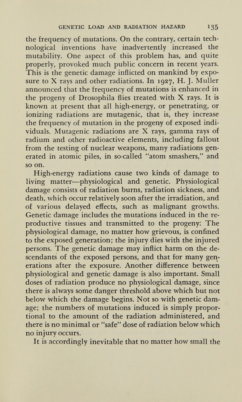 GENETIC LOAD AND RADIATION HAZARD I35 the frequency of mutations. On the contrary, certain tech¬ nological inventions have inadvertently increased the mutability. One aspect of this problem has, and quite properly, provoked much public concern in recent years. This is the genetic damage inflicted on mankind by expo¬ sure to X rays and other radiations. In 1927, H. J. Muller announced that the frequency of mutations is enhanced in the progeny of Drosophila flies treated with X rays. It is known at present that all high-energy, or penetrating, or ionizing radiations are mutagenic, that is, they increase the frequency of mutation in the progeny of exposed indi¬ viduals. Mutagenic radiations are X rays, gamma rays of radium and other radioactive elements, including fallout from the testing of nuclear weapons, many radiations gen¬ erated in atomic piles, in so-called atom smashers, and so on. High-energy radiations cause two kinds of damage to living matter—physiological and genetic. Physiological damage consists of radiation burns, radiation sickness, and death, which occur relatively soon after the irradiation, and of various delayed effects, such as malignant growths. Genetic damage includes the mutations induced in the re¬ productive tissues and transmitted to the progeny: The physiological damage, no matter how grievous, is confined to the exposed generation; the injury dies with the injured persons. The genetic damage may inflict harm on the de¬ scendants of the exposed persons, and that for many gen¬ erations after the exposure. Another difference between physiological and genetic damage is also important. Small doses of radiation produce no physiological damage, since there is always some danger threshold above which but not below which the damage begins. Not so with genetic dam¬ age; the numbers of mutations induced is simply propor¬ tional to the amount of the radiation administered, and there is no minimal or safe dose of radiation below which no injury occurs. It is accordingly inevitable that no matter how small the