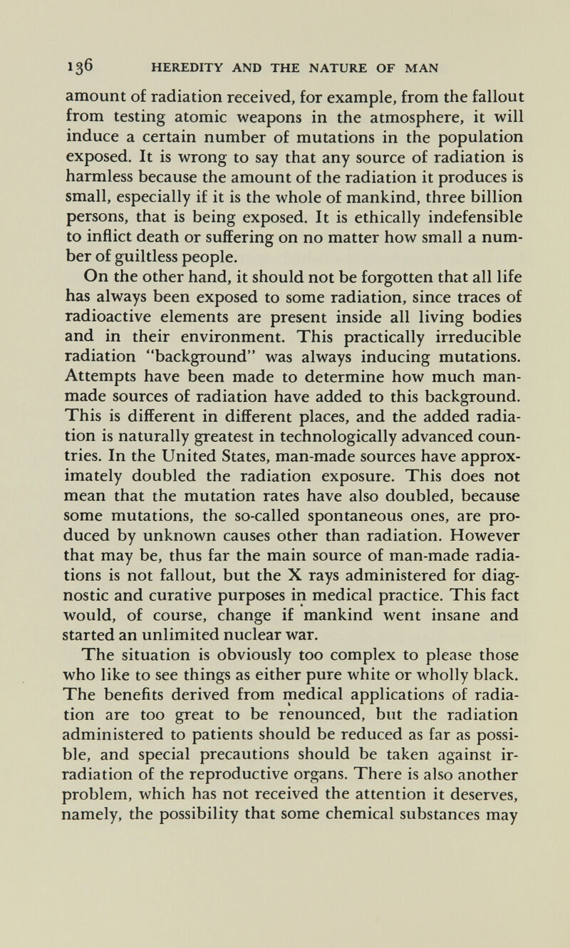 136 HEREDITY AND THE NATURE OF MAN amount of radiation received, for example, from the fallout from testing atomic weapons in the atmosphere, it will induce a certain number of mutations in the population exposed. It is wrong to say that any source of radiation is harmless because the amount of the radiation it produces is small, especially if it is the whole of mankind, three billion persons, that is being exposed. It is ethically indefensible to inflict death or suffering on no matter how small a num¬ ber of guiltless people. On the other hand, it should not be forgotten that all life has always been exposed to some radiation, since traces of radioactive elements are present inside all living bodies and in their environment. This practically irreducible radiation background was always inducing mutations. Attempts have been made to determine how much man- made sources of radiation have added to this background. This is different in different places, and the added radia¬ tion is naturally greatest in technologically advanced coun¬ tries. In the United States, man-made sources have approx¬ imately doubled the radiation exposure. This does not mean that the mutation rates have also doubled, because some mutations, the so-called spontaneous ones, are pro¬ duced by unknown causes other than radiation. However that may be, thus far the main source of man-made radia¬ tions is not fallout, but the X rays administered for diag¬ nostic and curative purposes in medical practice. This fact would, of course, change if mankind went insane and started an unlimited nuclear war. The situation is obviously too complex to please those who like to see things as either pure white or wholly black. The benefits derived from medical applications of radia¬ tion are too great to be renounced, but the radiation administered to patients should be reduced as far as possi¬ ble, and special precautions should be taken against ir¬ radiation of the reproductive organs. There is also another problem, which has not received the attention it deserves, namely, the possibility that some chemical substances may