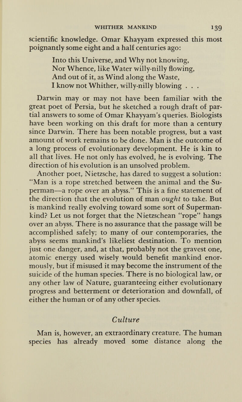 WHITHER MANKIND 139 scientific knowledge. Omar Khayyam expressed this most poignantly some eight and a half centuries ago: Into this Universe, and Why not knowing. Nor Whence, like Water willy-nilly flowing, And out of it, as Wind along the Waste, I know not Whither, willy-nilly blowing . . . Darwin may or may not have been familiar with the great poet of Persia, but he sketched a rough draft of par¬ tial answers to some of Omar Khayyam's queries. Biologists have been working on this draft for more than a century since Darwin. There has been notable progress, but a vast amount of work remains to be done. Man is the outcome of a long process of evolutionary development. He is kin to all that lives. He not only has evolved, he is evolving. The direction of his evolution is an unsolved problem. Another poet, Nietzsche, has dared to suggest a solution: Man is a rope stretched between the animal and the Su¬ perman—a rope over an abyss. This is a fine statement of the direction that the evolution of man ought to take. But is mankind really evolving toward some sort of Superman- kind? Let us not forget that the Nietzschean rope hangs over an abyss. There is no assurance that the passage will be accomplished safely; to many of our contemporaries, the abyss seems mankind's likeliest destination. To mention just one danger, and, at that, probably not the gravest one, atomic energy used wisely would benefit mankind enor¬ mously, but if misused it may become the instrument of the suicide of the human species. There is no biological law, or any other law of Nature, guaranteeing either evolutionary progress and betterment or deterioration and downfall, of either the human or of any other species. Culture Man is, however, an extraordinary creature. The human species has already moved some distance along the