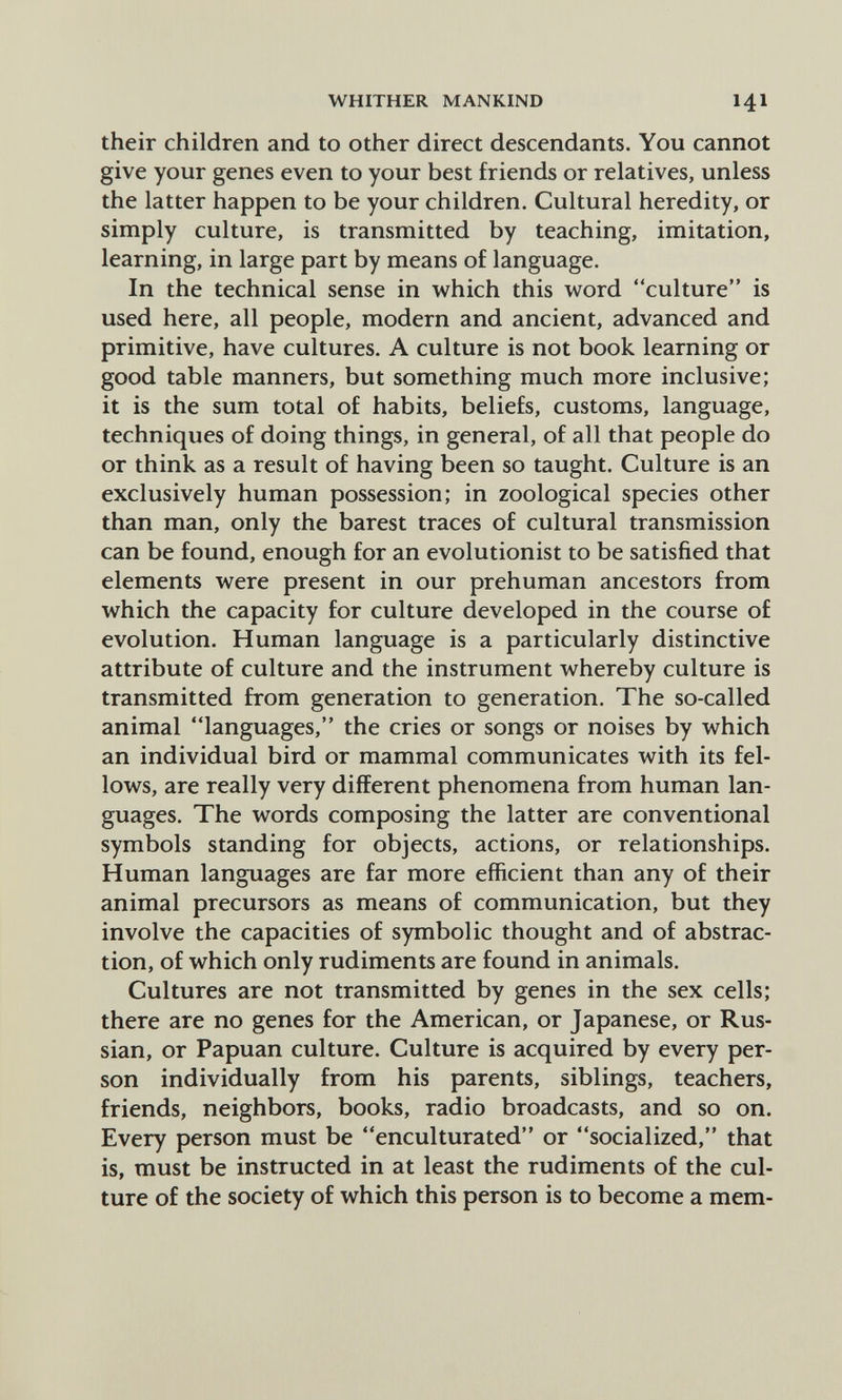 WHITHER MANKIND 141 their children and to other direct descendants. You cannot give your genes even to your best friends or relatives, unless the latter happen to be your children. Cultural heredity, or simply culture, is transmitted by teaching, imitation, learning, in large part by means of language. In the technical sense in which this word culture is used here, all people, modern and ancient, advanced and primitive, have cultures. A culture is not book learning or good table manners, but something much more inclusive; it is the sum total of habits, beliefs, customs, language, techniques of doing things, in general, of all that people do or think as a result of having been so taught. Culture is an exclusively human possession; in zoological species other than man, only the barest traces of cultural transmission can be found, enough for an evolutionist to be satisfied that elements were present in our prehuman ancestors from which the capacity for culture developed in the course of evolution. Human language is a particularly distinctive attribute of culture and the instrument whereby culture is transmitted from generation to generation. The so-called animal languages, the cries or songs or noises by which an individual bird or mammal communicates with its fel¬ lows, are really very different phenomena from human lan¬ guages. The words composing the latter are conventional symbols standing for objects, actions, or relationships. Human languages are far more efficient than any of their animal precursors as means of communication, but they involve the capacities of symbolic thought and of abstrac¬ tion, of which only rudiments are found in animals. Cultures are not transmitted by genes in the sex cells; there are no genes for the American, or Japanese, or Rus¬ sian, or Papuan culture. Culture is acquired by every per¬ son individually from his parents, siblings, teachers, friends, neighbors, books, radio broadcasts, and so on. Every person must be enculturated or socialized, that is, must be instructed in at least the rudiments of the cul¬ ture of the society of which this person is to become a mem-