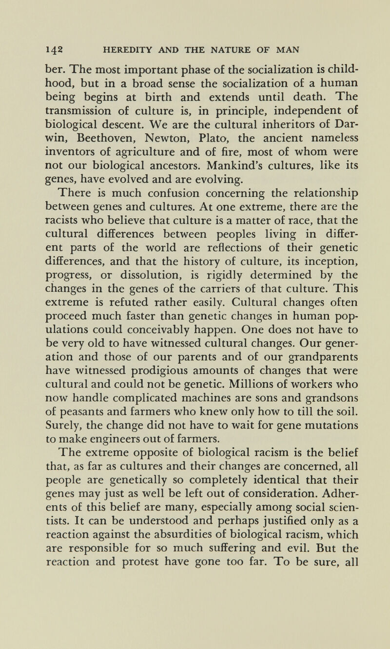 142 HEREDITY AND THE NATURE OF MAN ber. The most important phase of the socialization is child¬ hood, but in a broad sense the socialization of a human being begins at birth and extends until death. The transmission of culture is, in principle, independent of biological descent. We are the cultural inheritors of Dar¬ win, Beethoven, Newton, Plato, the ancient nameless inventors of agriculture and of fire, most of whom were not our biological ancestors. Mankind's cultures, like its genes, have evolved and are evolving. There is much confusion concerning the relationship between genes and cultures. At one extreme, there are the racists who believe that culture is a matter of race, that the cultural differences between peoples living in differ¬ ent parts of the world are reflections of their genetic differences, and that the history of culture, its inception, progress, or dissolution, is rigidly determined by the changes in the genes of the carriers of that culture. This extreme is refuted rather easily. Cultural changes often proceed much faster than genetic changes in human pop¬ ulations could conceivably happen. One does not have to be very old to have witnessed cultural changes. Our gener¬ ation and those of our parents and of our grandparents have witnessed prodigious amounts of changes that were cultural and could not be genetic. Millions of workers who now handle complicated machines are sons and grandsons of peasants and farmers who knew only how to till the soil. Surely, the change did not have to wait for gene mutations to make engineers out of farmers. The extreme opposite of biological racism is the belief that, as far as cultures and their changes are concerned, all people are genetically so completely identical that their genes may just as well be left out of consideration. Adher¬ ents of this belief are many, especially among social scien¬ tists. It can be understood and perhaps justified only as a reaction against the absurdities of biological racism, which are responsible for so much suffering and evil. But the reaction and protest have gone too far. To be sure, all