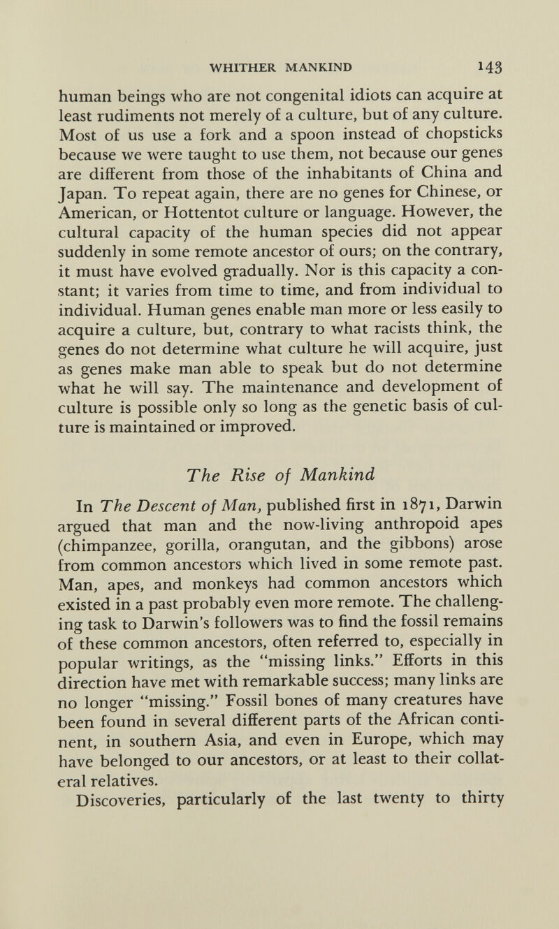 WHITHER MANKIND 43 human beings who are not congenital idiots can acquire at least rudiments not merely of a culture, but of any culture. Most of us use a fork and a spoon instead of chopsticks because we were taught to use them, not because our genes are different from those of the inhabitants of China and Japan. To repeat again, there are no genes for Chinese, or American, or Hottentot culture or language. However, the cultural capacity of the human species did not appear suddenly in some remote ancestor of ours; on the contrary, it must have evolved gradually. Nor is this capacity a con¬ stant; it varies from time to time, and from individual to individual. Human genes enable man more or less easily to acquire a culture, but, contrary to what racists think, the genes do not determine what culture he will acquire, just as genes make man able to speak but do not determine what he will say. The maintenance and development of culture is possible only so long as the genetic basis of cul¬ ture is maintained or improved. The Rise of Mankind In The Descent of Man, published first in 1871, Darwin argued that man and the now-living anthropoid apes (chimpanzee, gorilla, orangutan, and the gibbons) arose from common ancestors which lived in some remote past. Man, apes, and monkeys had common ancestors which existed in a past probably even more remote. The challeng¬ ing task to Darwin's followers was to find the fossil remains of these common ancestors, often referred to, especially in popular writings, as the missing links. Efforts in this direction have met with remarkable success; many links are no longer missing. Fossil bones of many creatures have been found in several different parts of the African conti¬ nent, in southern Asia, and even in Europe, which may have belonged to our ancestors, or at least to their collat¬ eral relatives. Discoveries, particularly of the last twenty to thirty