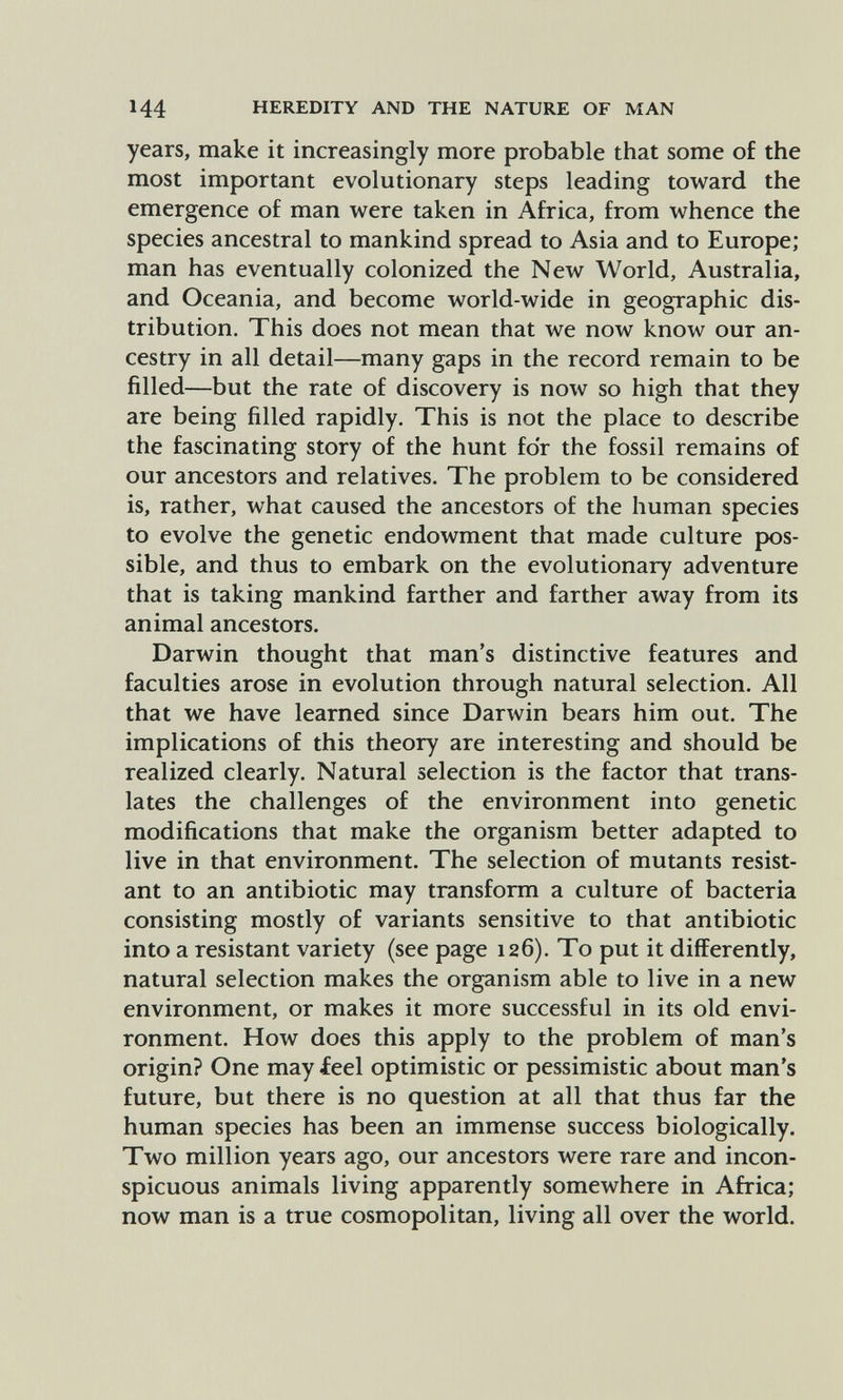 144 HEREDITY AND THE NATURE OF MAN years, make it increasingly more probable that some of the most important evolutionary steps leading toward the emergence of man were taken in Africa, from whence the species ancestral to mankind spread to Asia and to Europe; man has eventually colonized the New World, Australia, and Oceania, and become world-wide in geographic dis¬ tribution. This does not mean that we now know our an¬ cestry in all detail—many gaps in the record remain to be filled—but the rate of discovery is now so high that they are being filled rapidly. This is not the place to describe the fascinating story of the hunt for the fossil remains of our ancestors and relatives. The problem to be considered is, rather, what caused the ancestors of the human species to evolve the genetic endowment that made culture pos¬ sible, and thus to embark on the evolutionary adventure that is taking mankind farther and farther away from its animal ancestors. Darwin thought that man's distinctive features and faculties arose in evolution through natural selection. All that we have learned since Darwin bears him out. The implications of this theory are interesting and should be realized clearly. Natural selection is the factor that trans¬ lates the challenges of the environment into genetic modifications that make the organism better adapted to live in that environment. The selection of mutants resist¬ ant to an antibiotic may transform a culture of bacteria consisting mostly of variants sensitive to that antibiotic into a resistant variety (see page 126). To put it differently, natural selection makes the organism able to live in a new environment, or makes it more successful in its old envi¬ ronment. How does this apply to the problem of man's origin? One may feel optimistic or pessimistic about man's future, but there is no question at all that thus far the human species has been an immense success biologically. Two million years ago, our ancestors were rare and incon¬ spicuous animals living apparently somewhere in Africa; now man is a true cosmopolitan, living all over the world.